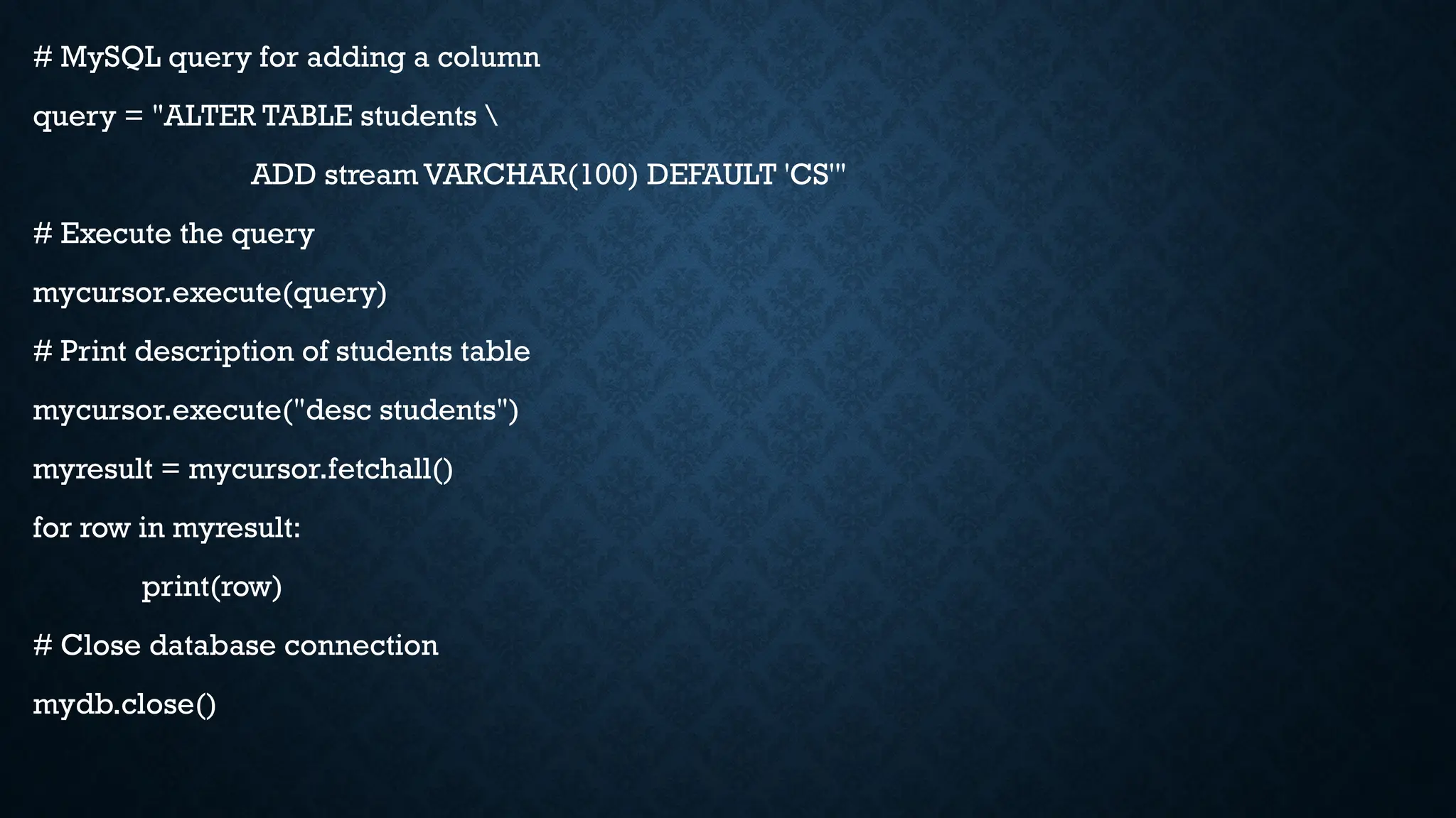 # MySQL query for adding a column
query = "ALTER TABLE students 
ADD stream VARCHAR(100) DEFAULT 'CS'"
# Execute the query
mycursor.execute(query)
# Print description of students table
mycursor.execute("desc students")
myresult = mycursor.fetchall()
for row in myresult:
print(row)
# Close database connection
mydb.close()
 