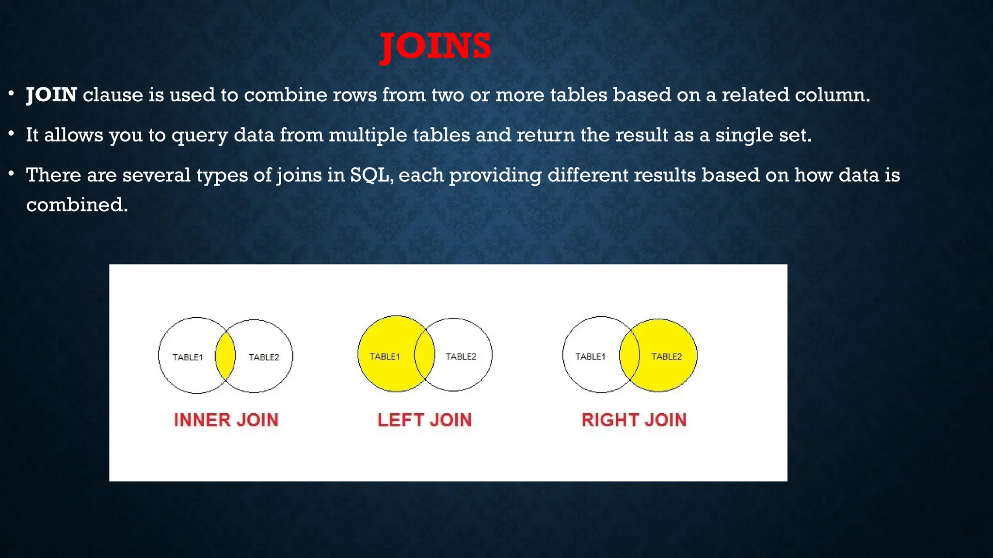 JOINS
• JOIN clause is used to combine rows from two or more tables based on a related column.
• It allows you to query data from multiple tables and return the result as a single set.
• There are several types of joins in SQL, each providing different results based on how data is
combined.
 