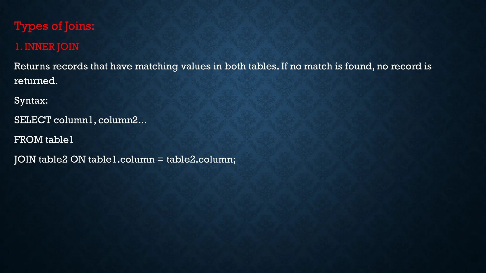 Types of Joins:
1. INNER JOIN
Returns records that have matching values in both tables. If no match is found, no record is
returned.
Syntax:
SELECT column1, column2...
FROM table1
JOIN table2 ON table1.column = table2.column;
 