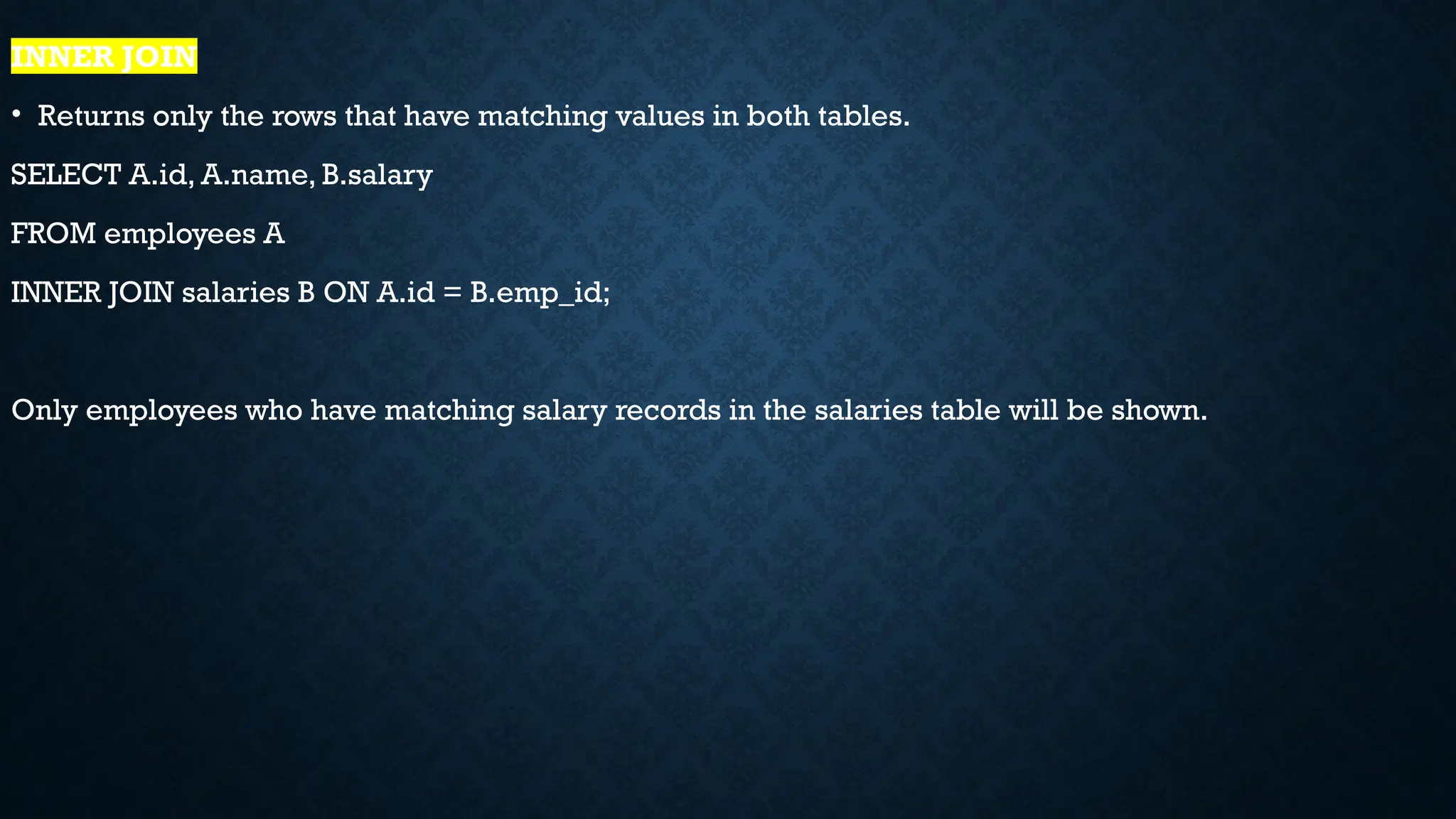 INNER JOIN
• Returns only the rows that have matching values in both tables.
SELECT A.id, A.name, B.salary
FROM employees A
INNER JOIN salaries B ON A.id = B.emp_id;
Only employees who have matching salary records in the salaries table will be shown.
 