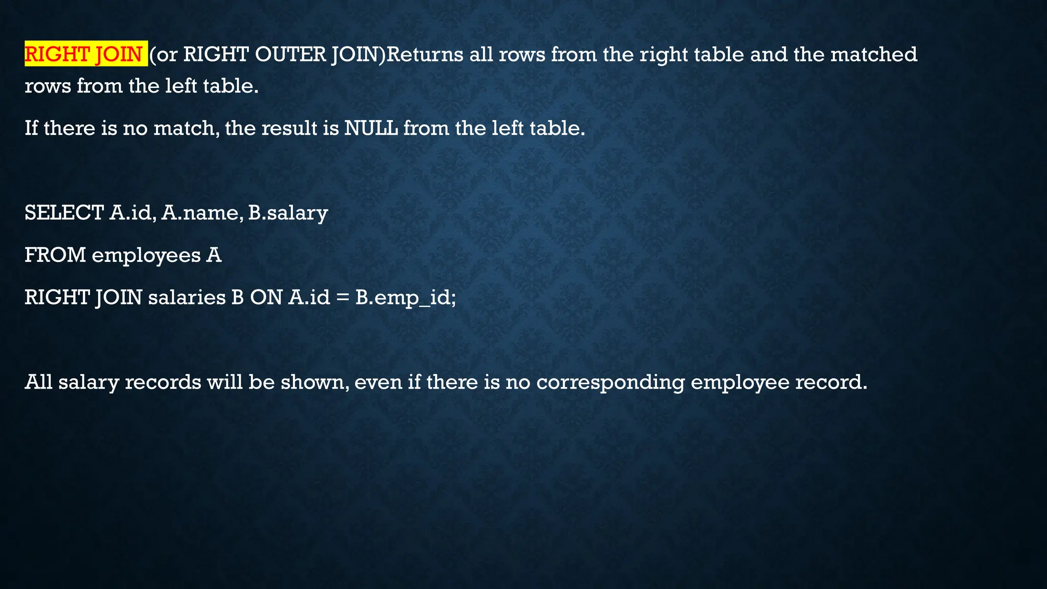 RIGHT JOIN (or RIGHT OUTER JOIN)Returns all rows from the right table and the matched
rows from the left table.
If there is no match, the result is NULL from the left table.
SELECT A.id, A.name, B.salary
FROM employees A
RIGHT JOIN salaries B ON A.id = B.emp_id;
All salary records will be shown, even if there is no corresponding employee record.
 