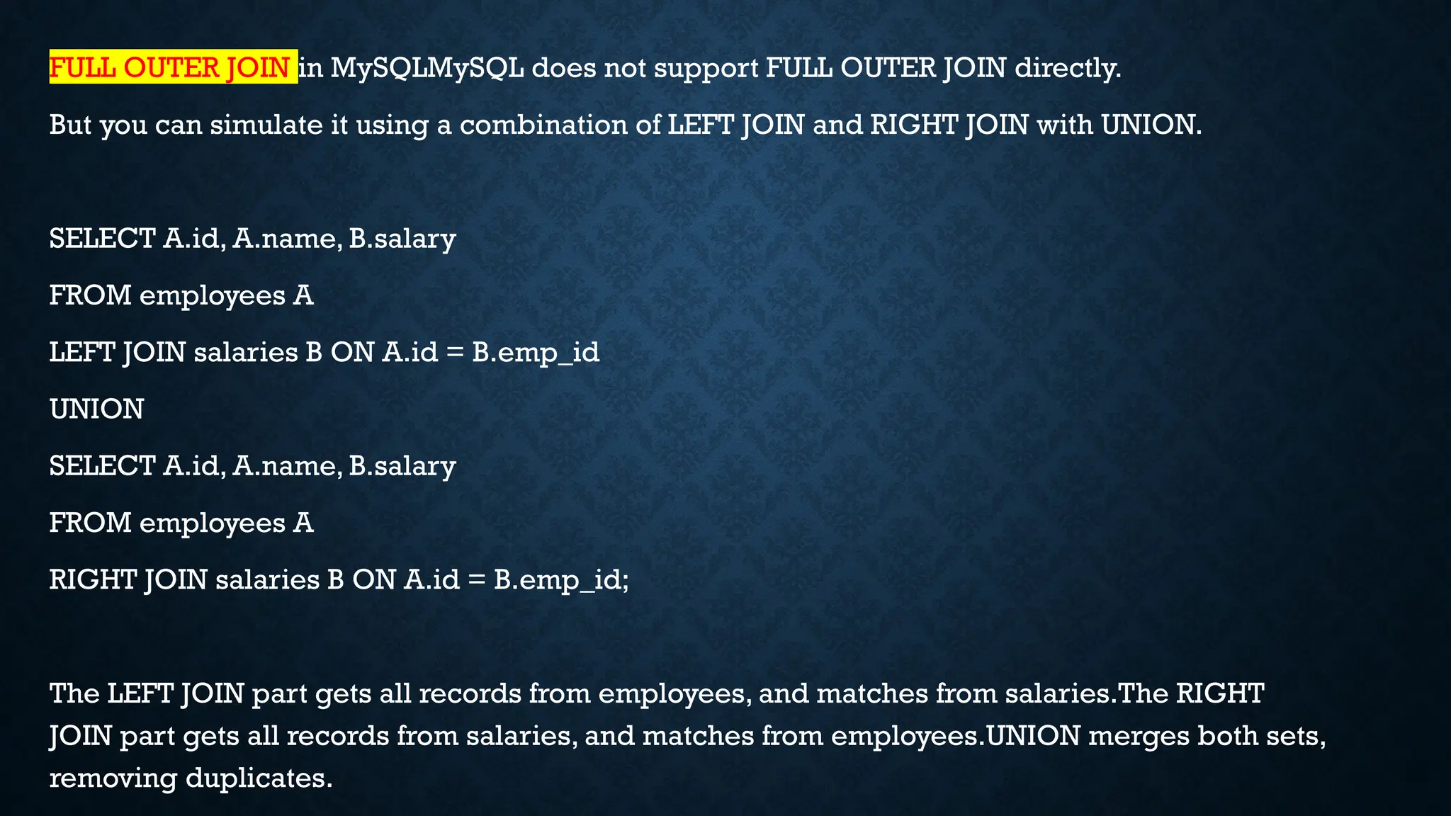 FULL OUTER JOIN in MySQLMySQL does not support FULL OUTER JOIN directly.
But you can simulate it using a combination of LEFT JOIN and RIGHT JOIN with UNION.
SELECT A.id, A.name, B.salary
FROM employees A
LEFT JOIN salaries B ON A.id = B.emp_id
UNION
SELECT A.id, A.name, B.salary
FROM employees A
RIGHT JOIN salaries B ON A.id = B.emp_id;
The LEFT JOIN part gets all records from employees, and matches from salaries.The RIGHT
JOIN part gets all records from salaries, and matches from employees.UNION merges both sets,
removing duplicates.
 