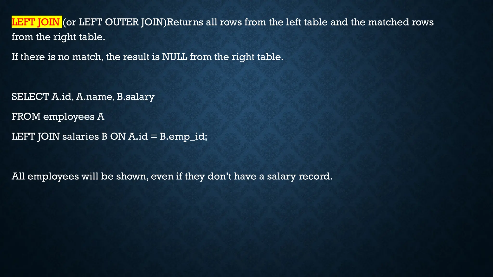 LEFT JOIN (or LEFT OUTER JOIN)Returns all rows from the left table and the matched rows
from the right table.
If there is no match, the result is NULL from the right table.
SELECT A.id, A.name, B.salary
FROM employees A
LEFT JOIN salaries B ON A.id = B.emp_id;
All employees will be shown, even if they don’t have a salary record.
 