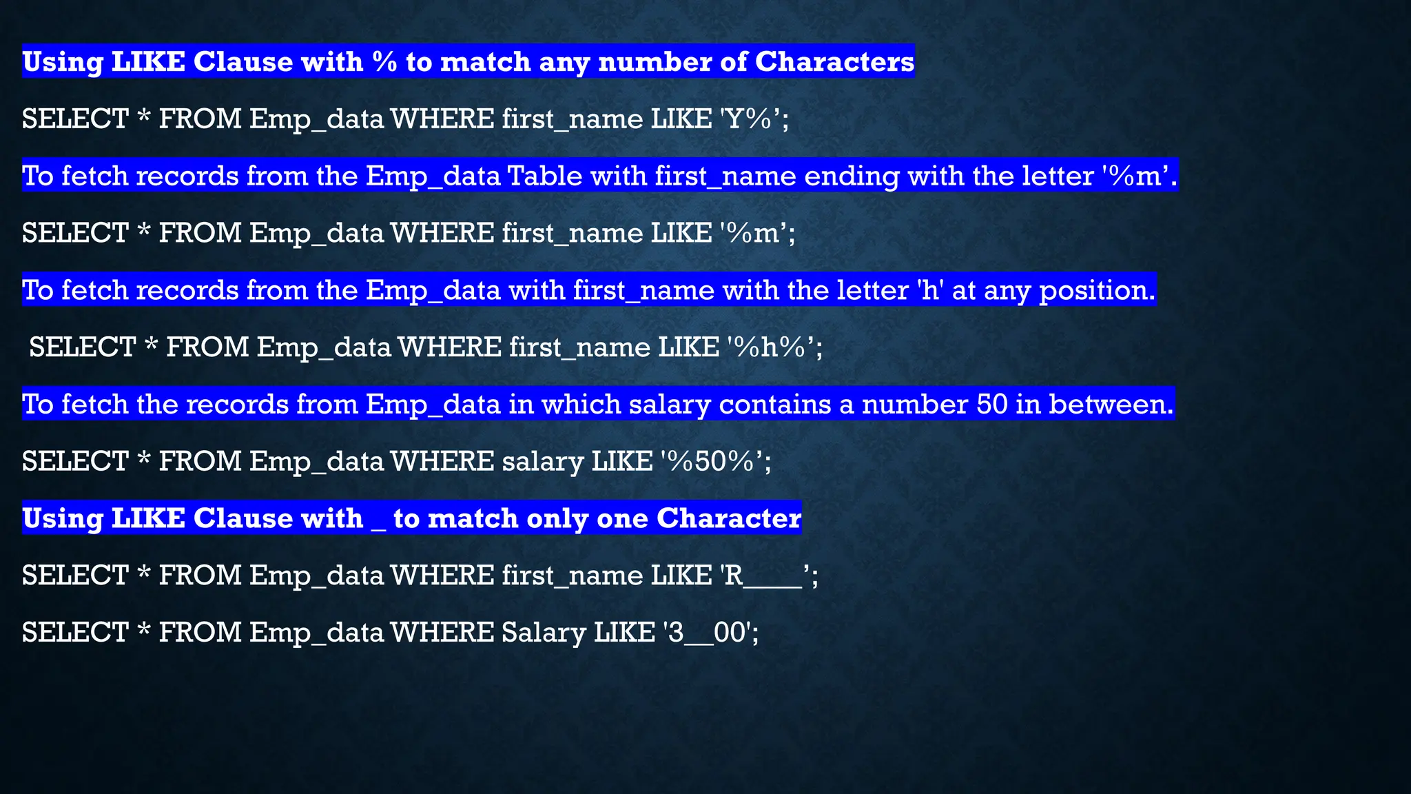 Using LIKE Clause with % to match any number of Characters
SELECT * FROM Emp_data WHERE first_name LIKE 'Y%’;
To fetch records from the Emp_data Table with first_name ending with the letter '%m’.
SELECT * FROM Emp_data WHERE first_name LIKE '%m’;
To fetch records from the Emp_data with first_name with the letter 'h' at any position.
SELECT * FROM Emp_data WHERE first_name LIKE '%h%’;
To fetch the records from Emp_data in which salary contains a number 50 in between.
SELECT * FROM Emp_data WHERE salary LIKE '%50%’;
Using LIKE Clause with _ to match only one Character
SELECT * FROM Emp_data WHERE first_name LIKE 'R____’;
SELECT * FROM Emp_data WHERE Salary LIKE '3__00';
 