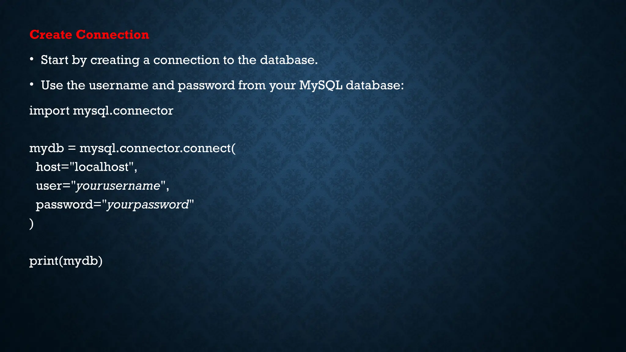 Create Connection
• Start by creating a connection to the database.
• Use the username and password from your MySQL database:
import mysql.connector
mydb = mysql.connector.connect(
host="localhost",
user="yourusername",
password="yourpassword"
)
print(mydb)
 