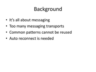 Background
•   It’s all about messaging
•   Too many messaging transports
•   Common patterns cannot be reused
•   Auto reconnect is needed
 