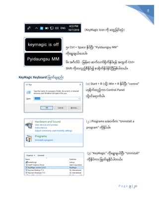 P a g e 9 | 20
9
(KeyMagic Icon ကိ နတွွေ့ပမင့်ရပုံ)
၅။ Ctrl + Space နှပ်ပပီုံး “Pyidaungsu MM”
ကုံစရုံးချယ်စပုံးပါ။
၆။ အင်္ဂလပ် - ပမန်မာ ဆက်လက်ရုံက်နှပ်ရန် အတွက် Ctrl+
Shift ကုံတလှည်စီနှပ်၍ စာရုံက်နှပ်နုံင်ပပီပ စ်ပါတယ်။
KeyMagic Keyboard ပ ြုတ်ချနည်ုံး
(၁) Start + R (သုံို့) Win + R နှပ်ပပီုံး “control”
ဟုံရုံက်ထည်ကာ Control Panel
သုံို့ဝင်စရာက်ပါ။
(၂ ) Programs စအာက်က “Uninstall a
program” ကုံနှပ်ပါ။
(၃) “KeyMagic” ကုံစရုံးချယ်ပပီုံး “Uninstall”
ကုံနှပ်ကာ ပ ြုတ်ချနုံင်ပါတယ်။
 