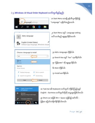 P a g e 10 | 20
10
( ၄ )Windows 10 Visual Order Keyboard လက်ကွက်ဖွင်နည််း
၁။ Start Menu စဘုံးရှ မှန်ဘီလူုံးကုံနှပ်၍
“Language” ဟုံရုံက်ထည်စပုံးပါ။
၂။ Start Menu တွင် Language setting
စပေါ်လာပါမည် စရုံးချယ်နှပ်စပုံးပါ။
၃။ Add a language ကုံနှပ်ပါ။
၄။ Search box တွင် “bur” ဟုံတ်ရုံက်ပါ။
၅။ “ပမန်မာစာ” ကုံ စရုံးချယ်နှပ်ပါ။
၆။ Next ကုံနှပ်ပါ။
၇။ Install ဆက်နှပ်ပါ။
၈။ Task bar ၏ Keyboard လက်ကွက် ကုံနှပ်ကကည်လျှင်
English – Burmese လက်ကွက်တုံို့ကုံ စတွွေ့ရမှာပ စ်ပါတယ်။
၉။ Short-cut အပ စ် Win + Space တွွဲနှပ်၍ အင်္ဂလပ် -
ပမန်မာ စပပာင်ုံးလွဲရုံက်နှပ်နုံင်ပါတယ်။
 