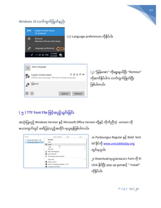 P a g e 11 | 20
11
Windows 10 လက့်ကွက့်ပဖြုတ့် ည့်ုံး
(၁) Language preferences ကုံနှပ်ပါ။
(၂) “ပမန်မာစာ” ကုံစရုံးချယ်ပပီုံး “Remove”
ကုံဆက်နှပ်ပါက လက်ကွက်ပ ြုတ်ပပီုံး
ပ စ်ပါတယ်။
( ၅ ) TTF Font File ဖဖင်ထည်သွင််းဖြင််း
အသုံုံးပပြုမည် Windows Version နှင် Microsoft Office Version တုံို့နှင် ကုံက်ညီတွဲ version ကုံ
ဇယာုံးကွက်တွင် စ ာ်ပပခွဲသည်အတုံင်ုံး ရယူရန်ပ စ်ပါတယ်။
၁။ Pyidaungsu Regular နှင် Bold font
ttf ုံင်ကုံ www.unicodetoday.org
တွင်ရယူပါ။
၂။ Download ရယူထ ုံးနသ Font ကိ R-
click နိ ့်ပ ုံး pop up မတဆင့် “ Install”
ကိနိ ့် ါ။
 