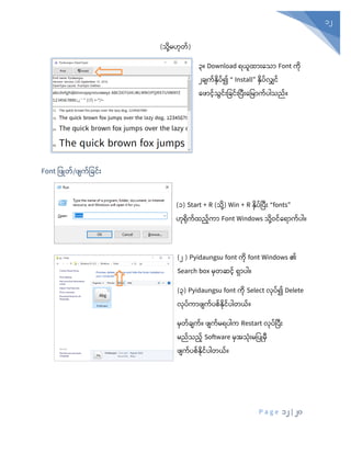P a g e 12 | 20
12
(သုံို့မဟုံတ်)
၃။ Download ရယူထ ုံးနသ Font ကိ
၂ြျက့်နိ ့်၍ “ Install” နိ ့်လျှင့်
နဖ င့်သွင့်ုံးပြင့်ုံးပ ုံးနပမ က့် ါသည့်။
Font ပ ြုတ်/ ျက်ပခင်ုံး
(၁) Start + R (သုံို့) Win + R နှပ်ပပီုံး “fonts”
ဟုံရုံက်ထည်ကာ Font Windows သုံို့ဝင်စရာက်ပါ။
(၂ ) Pyidaungsu font ကုံ font Windows ၏
Search box မှတဆင် ရှာပါ။
(၃) Pyidaungsu font ကုံ Select လုံပ်၍ Delete
လုံပ်ကာ ျက်ပစ်နုံင်ပါတယ်။
မှတ်ချက်။ ျက်မရပါက Restart လုံပ်ပပီုံး
မည်သည် Software မှအသုံုံးမပပြုမှီ
ျက်ပစ်နုံင်ပါတယ်။
 