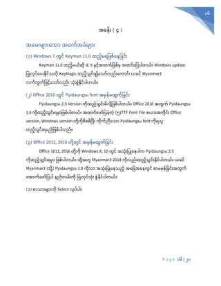 P a g e 16 | 20
16
အခန်ုံး ( ၄ )
အစမုံးမျာုံးစသာ အခက်အခွဲမျာုံး
(၁) Windows 7 တွင် Keyman 11.0 ထည်မရပ စ်စနပခင်ုံး
Keyman 11.0 ထည်မယ်ဆုံ IE 9 နှင်အထက်ပ စ်မှ အဆင်စပပပါတယ်။ Windows update
ပပြုလုံပ်စပုံးနုံင်သလုံ KeyMagic ထည်သွင်ုံး၍စသာ်လည်ုံးစကာင်ုံး ယခင် Myanmar3
လက်ကွက်ပ င်စသာ်လည်ုံး သုံုံးစွွဲနုံင်ပါတယ်။
(၂) Office 2010 တွင် Pyidaungsu font အမှန်မထွက်ပခင်ုံး
Pyidaungsu 2.5 Version ကုံထည်သွင်ုံးမလုံို့ပ စ်ပါတယ်။ Office 2010 အတွက် Pyidaungsu
1.8 ကုံထည်သွင်ုံးရမှာပ စ်ပါတယ်။ အထက်စ ာ်ပပခွဲတွဲ (၅)TTF Font File ဇယာုံးအတုံင်ုံး Office
version, Windows version တုံို့ကုံစစစ်ပပီုံး ကုံက်ညီစသာ Pyidaungsu font ကုံရယူ
ထည်သွင်ုံးရမည်ပ စ်ပါသည်။
(၃) Office 2013, 2016 တုံို့တွင် အမှန်မထွက်ပခင်ုံး
Office 1013, 2016 တုံို့ကုံ Windows 8, 10 တွင် အသုံုံးပပြုစနပါက Pyidaungsu 2.5
ကုံထည်သွင်ုံးရမ ပဖစ့် ါတယ့်။ ထိေ့အတူ Myanmar3-2018 ကုံလည်ုံးထည်သွင်ုံးနုံင်ပါတယ်။ ယခင်
Myanmar3 (သိေ့) Pyidaungsu-1.8 ကိသ အသုံးပ ြုန သည့် အနပြအန တွင့် စ မမှန်ပခင်ုံးအတွက်
နအ က့်နဖ ့်ပ ါ ည့်ုံးလမ့်ုံးကိ ပ ြုလ ့်သုံး စွွဲနိင့် ါတယ့်။
(၁) စာသာုံးမျာုံးကုံ Select လုံပ်ပါ။
 