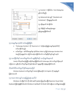P a g e 17 | 20
17
(၂) Control + D နိ ့်ပါက Font Dialog box
ွင့်လ ါမည့်။
(၃) Advanced tab တွင် “Standard and
Contextual,” ကိနရုံးြျယ့်န ုံး ါ။
(၄) ထိန ာက့် OK နိ ့် ါ။
(၅) ဒါဆုံရင် တ်မရတွဲစာမျာုံး
မှန်သွာုံးမှာပ စ်ပါတယ်
(၄) စာမျက်နှှာ နပါတ် တပ်မရပ စ်ပခင်ုံး
• “Pyidaungsu Numbers” ကိ “Myanmar2 ex” ကွဲသိေ့အသုံးပ ြု၍ စ မျက့်နာ ါတ့်ကိ
တ ့်န ုံးနိင့် ါသည့်။
• တပ်ဆင်ပုံမှာ - အင်္ဂလပ်စာမျက်နှှာ နပါတ်အာုံး Select လုံပ်၍ Pyidaungsu Numbers font
အမည်သုံို့ စရုံးချယ်ကာ စပပာင်ုံးစပုံးရုံသာပ စ်ပါတယ်။ လက်နှင်ရုံက်သွင်ုံးလျှင် မရပါ။
(၅) ယပင်ရုံက်ရင် အသတ်ထွက်တယ်၊ ရရစ်ရုံက်ရင် ယပင်ထွက်စနတယ်
ZawGyi ကီုံးဘုံတ်အသုံုံးပပြုပပီုံး စာရုံက်စနလုံို့ပ စ်ပါတယ်။ Pyidaungsu MM လက်ကွက်သုံို့မဟုံတ်
တပခာုံးစသာ ယူနီကုံဒ်လက်ကွက်မျာုံးကုံ မှန်ကန်စအာင် စရုံးချယ်ပပီုံး သုံုံးစွွဲရမှာပ စ်ပါတယ်။
(၆)အင်္ဂလပ်လက်ကွက် ရုံက်မရစတာလုံို့ပါ
Windows Keyboard လက်ကွက်တွင် ZawGyi ပဖစ့်န လိေ့ ါ (US English) ကုံ အမှန်ချက်
ပပန်ထာုံးစပုံးပါ။
(၇) Execl 2016 တွင် စာအပပည်အစုံ မစပေါ်ပါ
Windows 10 ဆုံရင် OS ကုံ 1809 အထ Update ပပြုလုံပ်စပုံးပပီုံး Myanmar Visual Order
Keyboard ပ င်သုံုံးစွွဲနုံင်ပါတယ်။ Windows 8 အပါအဝင် OS Build 1809 မရှစသာ စက်မျာုံးအစနပ င်
 