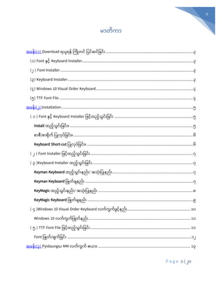 P a g e 1 | 20
1
မာတိကာ
အခန်း(၁) Download ရယူရန် က ြိုတင် ပြင်ဆင်ပြင််း........................................................................................3
(၁) Font နှင် Keyboard Installer...............................................................................................................3
(၂ ) Font Installer.....................................................................................................................................3
(၃) Keyboard Installer .............................................................................................................................3
(၄) Windows 10 Visual Order Keyboard.................................................................................................4
(၅) TTF Font File......................................................................................................................................4
အခန်း(၂) Installation....................................................................................................................................5
( ၁ ) Font နှင် Keyboard Installer ပြင်ထည်သွင််းပြင််း ...............................................................................5
Install ထည်သွင််းပြင််း။ ...........................................................................................................................5
စာစီ/စာရို ် ပြြိုလိုြ်ပြင််း။........................................................................................................................6
Keyboard Short-cut ပြြိုလိုြ်ပြင််း။ ..........................................................................................................6
( ၂ ) Font Installer ပြင်ထည်သွင််းပြင််း.......................................................................................................7
( ၃ )Keyboard Installer ထည်သွင််းပြင််း.....................................................................................................7
Keyman Keyboard ထည်သွင််းနည််း/ အသို်းပြြိုနည််း.................................................................................7
Keyman Keyboard ပြြိုတ်ြျနည််း ............................................................................................................7
KeyMagic ထည်သွင််းနည််း/ အသို်းပြြိုနည််း ...............................................................................................8
KeyMagic Keyboard ပြြိုတ်ြျနည််း..........................................................................................................9
( ၄ )Windows 10 Visual Order Keyboard လကကွကဖွငနည်း............................................................... 10
Windows 10 လကကွကဖဖြုတနည်း...................................................................................................... 11
( ၅ ) TTF Font File ဖဖငထညသွင်းဖခင်း.................................................................................................... 11
Font ပြြိုတ်/ြျ ်ပြင််း ............................................................................................................................12
အခန်း(၃) Pyidaungsu MM လ ် ွ ် ဇယာ်း ............................................................................................ 13
 