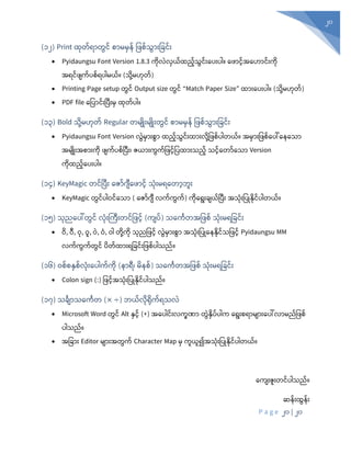 P a g e 20 | 20
20
(၁၂) Print ထုံတ်ရာတွင် စာမမှန် ပ စ်သွာုံးပခင်ုံး
• Pyidaungsu Font Version 1.8.3 ကုံလွဲလှယ်ထည်သွင်ုံးစပုံးပါ။ စ ာင်အစဟာင်ုံးကုံ
အရင် ျက်ပစ်ရပါမယ်။ (သုံို့မဟုံတ်)
• Printing Page setup တွင် Output size တွင် “Match Paper Size” ထာုံးစပုံးပါ။ (သုံို့မဟုံတ်)
• PDF file စပပာင်ုံးပပီုံးမှ ထုံတ်ပါ။
(၁၃) Bold သုံို့မဟုံတ် Regular တမျြုုံးမျြုုံးတွင် စာမမှန် ပ စ်သွာုံးပခင်ုံး
• Pyidaungsu Font Version လွွဲမ ုံးစွ ထည့်သွင့်ုံးထ ုံးလိေ့ပဖစ့် ါတယ့်။ အမ ုံးပဖစ့်န ေါ်န နသ
အမျိြုုံးအစ ုံးကိ ဖျက့် စ့်ပ ုံး၊ ဇယ ုံးကွက့်ပဖင့်ပ ထ ုံးသည့် သင့်နတ ့်နသ Version
ကုံထည်စပုံးပါ။
(၁၄) KeyMagic တင်ပပီုံး စဇာ်င်္ျီစ ာင် သုံုံးမရစတာဘူုံး
• KeyMagic တွင်ပါဝင်စသာ ( စဇာ်င်္ျီ လက်ကွက်) ကုံစရုံးချယ်ပပီုံး အသုံုံးပပြုနုံင်ပါတယ်။
(၁၅) သုံညစပေါ်တွင် လုံုံးကကီုံးတင်ပ င် (ကျပ်) သစကဂတအပ စ် သုံုံးမရပခင်ုံး
• ဝ, ဝီ, ဝုံ, ဝူ, ဝွဲ, ဝ, ဝါ တုံို့ကုံ သုံညပ င် လွွဲမှာုံးစွာ အသုံုံးပပြုစနနုံင်သပ င် Pyidaungsu MM
လက်ကွက်တွင် ပတ်ထာုံးရပခင်ုံးပ စ်ပါသည်။
(၁၆) ဝစ်စနှစ်လုံုံးစပါက်ကုံ (နှာရီ၊ မနစ်) သစကဂတအပ စ် သုံုံးမရပခင်ုံး
• Colon sign (:) ပ င်အသုံုံးပပြုနုံင်ပါသည်။
(၁၇) သခဂျာသစကဂတ (× ÷) ဘယ်လုံရုံက်ရသလွဲ
• Microsoft Word တွင် Alt နှင် (+) အန ါင့်ုံးလကခဏ္ တွွဲနိ ့် ါက နရုံးစရ မျ ုံးန ေါ်လ မည့်ပဖစ့်
ါသည့်။
• အပခာုံး Editor မျာုံးအတွက် Character Map မှ ကူယူ၍အသုံုံးပပြုနုံင်ပါတယ်။
စကျုံးဇူုံးတင်ပါသည်။
ဆန်ုံးထွန်ုံး
 