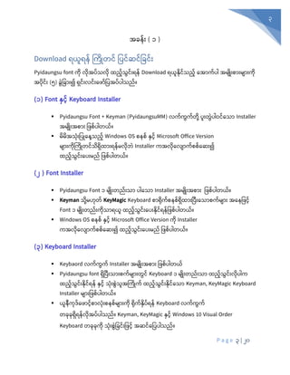 P a g e 3 | 20
3
အခန်ုံး ( ၁ )
Download ရယူရန် ကကြုတင် ပပင်ဆင်ပခင်ုံး
Pyidaungsu font ကုံ လုံအပ်သလုံ ထည်သွင်ုံးရန် Download ရယူနုံင်သည် စအာက်ပါ အမျြုုံးစာုံးမျာုံးကုံ
အပုံင်ုံး (၅) ခွွဲပခာုံး၍ ရှင်ုံးလင်ုံးစ ာ်ပပအပ်ပါသည်။
(၁) Font နှင့် Keyboard Installer
▪ Pyidaungsu Font + Keyman (PyidaungsuMM) လက်ကွက်တုံို့ ပူုံးတွွဲပါဝင်စသာ Installer
အမျြုုံးအစာုံး ပ စ်ပါတယ်။
▪ မိမိအသုံးပ ြုန ေ့သည့် Windows OS စနစ် နှင် Microsoft Office Version
မျာုံးကုံကကြုတင်သရှထာုံးရန်မလုံဘွဲ Installer ကအလုံစလျာက်စစ်စဆုံး၍
ထည်သွင်ုံးစပုံးမည် ပ စ်ပါတယ်။
(၂ ) Font Installer
▪ Pyidaungsu Font ၁ မျြုုံးတည်ုံးသာ ပါစသာ Installer အမျြုုံးအစာုံး ပ စ်ပါတယ်။
▪ Keyman သုံို့မဟုံတ် KeyMagic Keyboard စာရုံက်စနစ်ရှထာုံးပပီုံးစသာစက်မျာုံး အစနပ င်
Font ၁ မျြုုံးတည်ုံးကုံသာရယူ ထည်သွင်ုံးစပုံးနုံင်ရန်ပ စ်ပါတယ်။
▪ Windows OS စနစ် နှင် Microsoft Office Version ကုံ Installer
ကအလုံစလျာက်စစ်စဆုံး၍ ထည်သွင်ုံးစပုံးမည် ပ စ်ပါတယ်။
(၃) Keyboard Installer
▪ Keybaord လက်ကွက် Installer အမျြုုံးအစာုံး ပ စ်ပါတယ်
▪ Pyidaungsu font ရှပပီုံးသာုံးစက်မျာုံးတွင် Keyboard ၁ မျြုုံးတည်ုံးသာ ထည်သွင်ုံးလုံပါက
ထည်သွင်ုံးနုံင်ရန် နှင် သုံုံးစွွဲသူအကကြုက် ထည်သွင်ုံးနုံင်စသာ Keyman, KeyMagic Keyboard
Installer မျာုံးပ စ်ပါတယ်။
▪ ယူနီကုံဒ်စ ာင်စာလုံုံးစနစ်မျာုံးကုံ ရုံက်နှပ်ရန် Keyboard လက်ကွက်
တခုံခုံရှရန်လုံအပ်ပါသည်။ Keyman, KeyMagic နှင် Windows 10 Visual Order
Keyboard တခုံခုံကုံ သုံုံးစွွဲပခင်ုံးပ င် အဆင်စပပပါသည်။
 