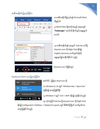 P a g e 6 | 20
6
စာစီ/စာရုံက် ပပြုလုံပ်ပခင်ုံး။
၁။ စာစီ/စာရုံက်ပပြုလုံပ်ရန် Microsoft Word
ကုံ ွင်ပါ။
၂။ Word Editor ရှစ ာင်အမည် စနရာတွင်
“Pyidaungsu” စ ာင်ကုံ ရုံက်သွင်ုံး/စရုံးချယ်
စပုံးပါ။
၃။ စာစီ/စာရုံက်ရန် အတွက် Task bar စပေါ်ရှ
Keyman Icon ကိ Right Click နှပ်၍
English, Burmese လက်ကွက်တုံို့ကုံ
စရုံးချယ်၍ စာရုံက်နုံင်ပါ သည်။
(Keyman Icon ကုံပမင်ရပုံ)
Keyboard Short-cut ပပြုလုံပ်ပခင်ုံး။
အင်္ဂလိ ့် - ပမ ့်မ Short-Cut ကိ
(၁) Windows 8, 10 တွင့် “Windows Key + Space bar”
တွွဲနိ ့်၍ အသုံးပ ြုနိင့်ပ ုံး
(၂) Windows 7 တွင့် “Ctrl + Shift” နိ ့်၍ သုံးနိင့် ါသည့်။
(၃) ၎င့်ုံးအပ င့်Task bar ရိ Keyman Icon ကိ Right Click
နိ ့်၍ Configuratoin->HotKeys -> Keyboard Layouts တွင့် မိမိစိတ့်ကကိြုက့် သတ့်မတ့်က
အသုံးပ ြုနိင့် ါသည့်။
 