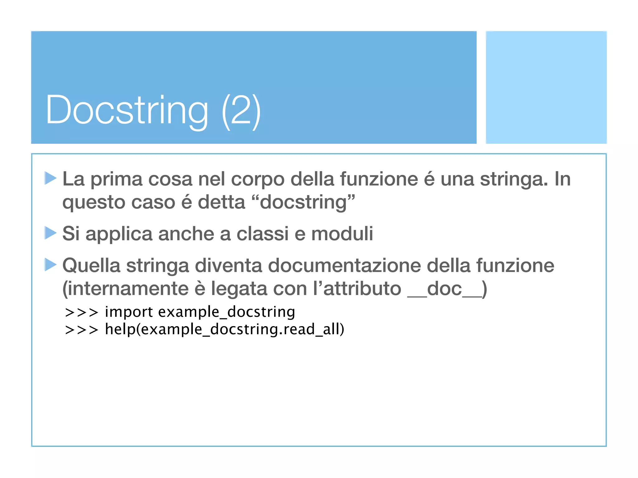 Docstring (2)
 La prima cosa nel corpo della funzione é una stringa. In
 questo caso é detta “docstring”
 Si applica anche a classi e moduli
 Quella stringa diventa documentazione della funzione
 (internamente è legata con l’attributo __doc__)
 >>> import example_docstring
 >>> help(example_docstring.read_all)
 