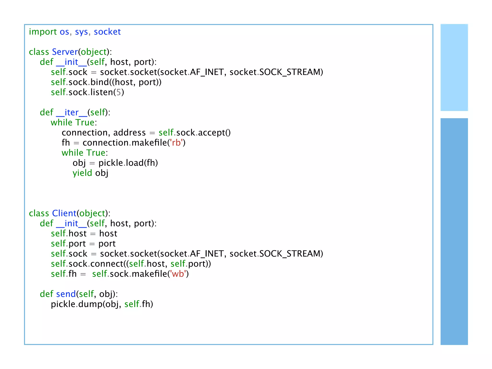 import os, sys, socket

class Server(object):
   def __init__(self, host, port):
      self.sock = socket.socket(socket.AF_INET, socket.SOCK_STREAM)
      self.sock.bind((host, port))
      self.sock.listen(5)

  def __iter__(self):
    while True:
       connection, address = self.sock.accept()
       fh = connection.makeﬁle('rb')
       while True:
          obj = pickle.load(fh)
          yield obj



class Client(object):
   def __init__(self, host, port):
      self.host = host
      self.port = port
      self.sock = socket.socket(socket.AF_INET, socket.SOCK_STREAM)
      self.sock.connect((self.host, self.port))
      self.fh = self.sock.makeﬁle('wb')

  def send(self, obj):
    pickle.dump(obj, self.fh)
 