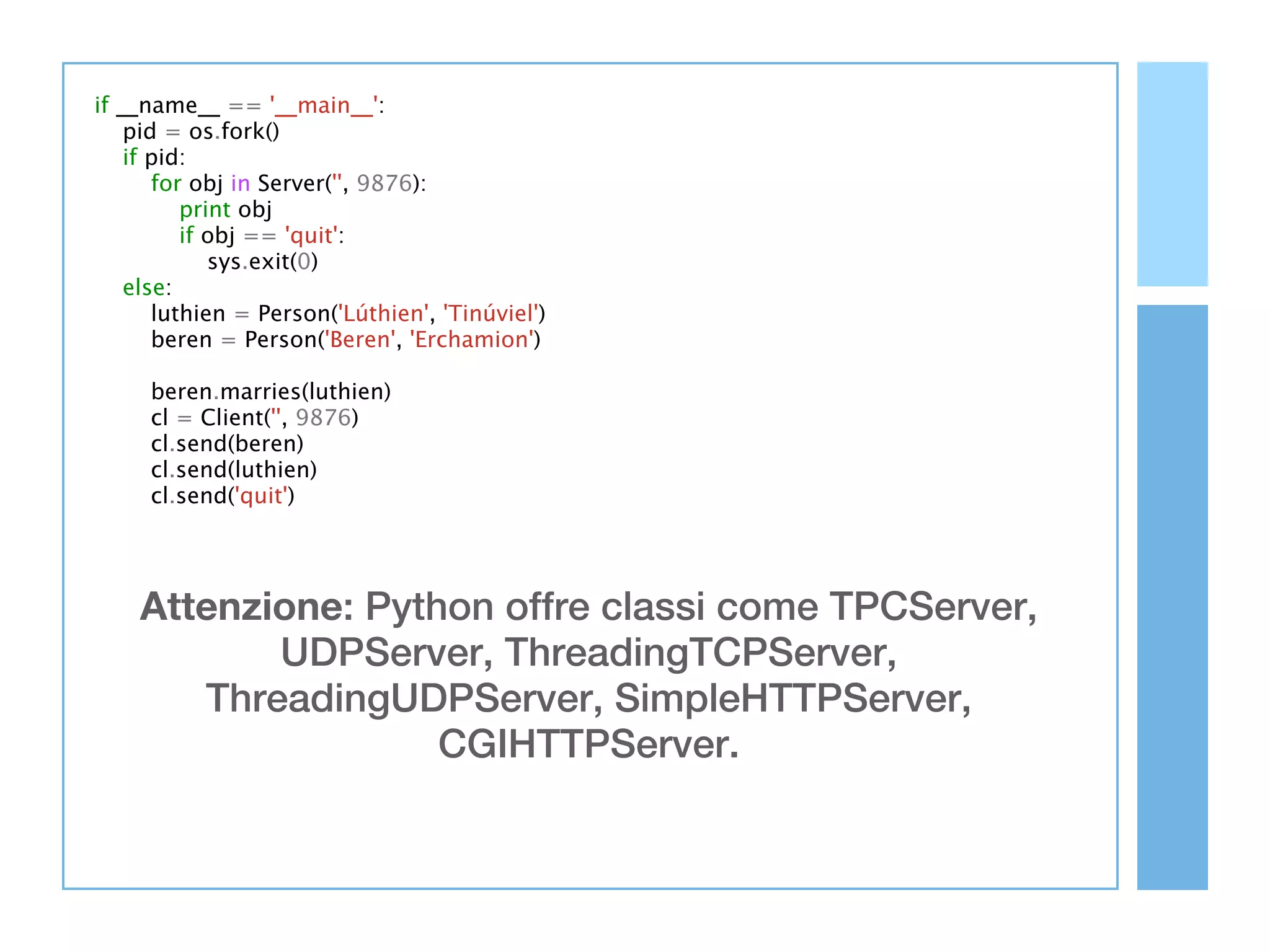 if __name__ == '__main__':
    pid = os.fork()
    if pid:
       for obj in Server('', 9876):
          print obj
          if obj == 'quit':
             sys.exit(0)
    else:
       luthien = Person('Lúthien', 'Tinúviel')
       beren = Person('Beren', 'Erchamion')

     beren.marries(luthien)
     cl = Client('', 9876)
     cl.send(beren)
     cl.send(luthien)
     cl.send('quit')




    Attenzione: Python offre classi come TPCServer,
           UDPServer, ThreadingTCPServer,
       ThreadingUDPServer, SimpleHTTPServer,
                    CGIHTTPServer.
 