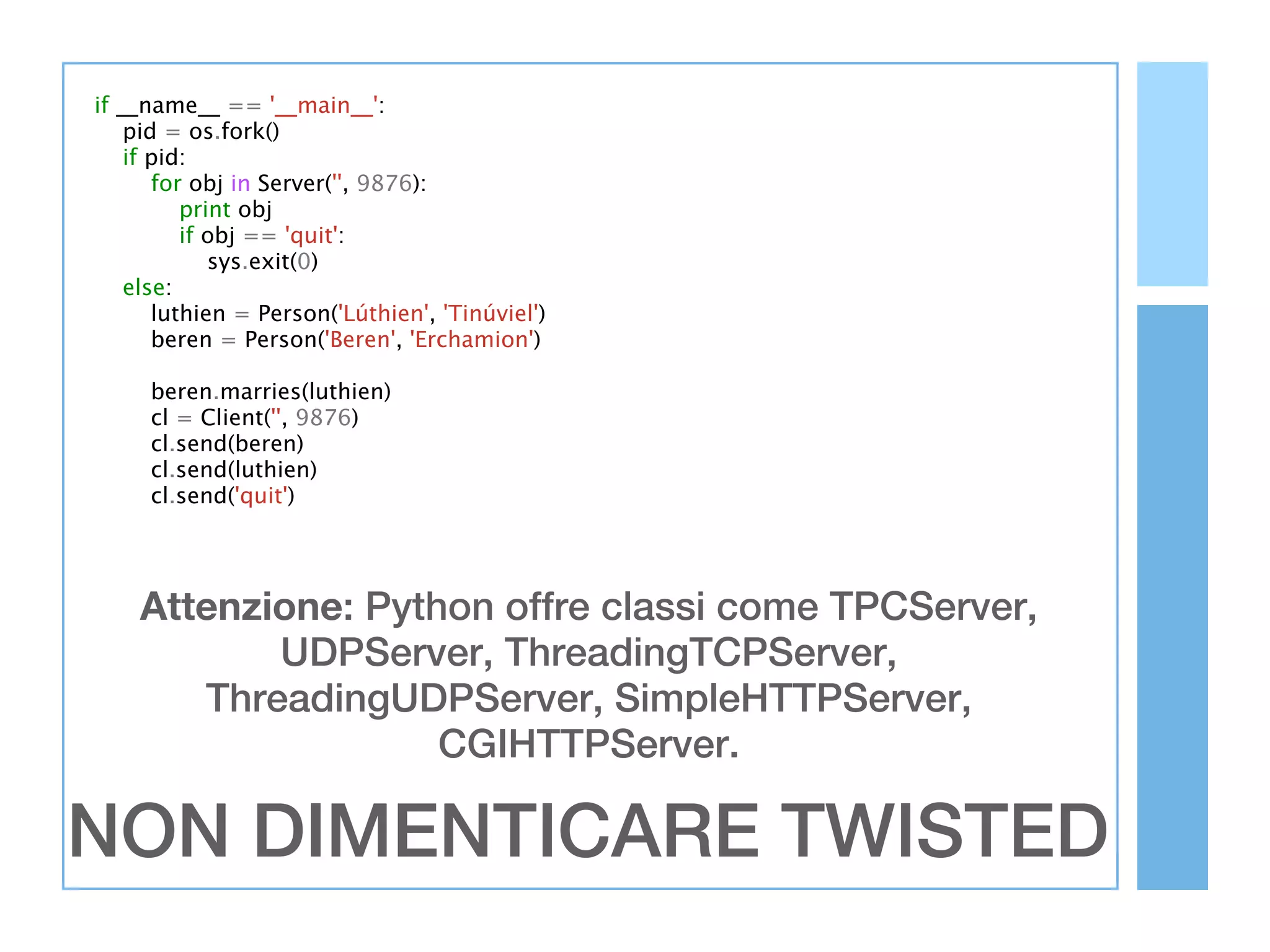 if __name__ == '__main__':
    pid = os.fork()
    if pid:
       for obj in Server('', 9876):
          print obj
          if obj == 'quit':
             sys.exit(0)
    else:
       luthien = Person('Lúthien', 'Tinúviel')
       beren = Person('Beren', 'Erchamion')

     beren.marries(luthien)
     cl = Client('', 9876)
     cl.send(beren)
     cl.send(luthien)
     cl.send('quit')




    Attenzione: Python offre classi come TPCServer,
           UDPServer, ThreadingTCPServer,
       ThreadingUDPServer, SimpleHTTPServer,
                    CGIHTTPServer.

NON DIMENTICARE TWISTED
 