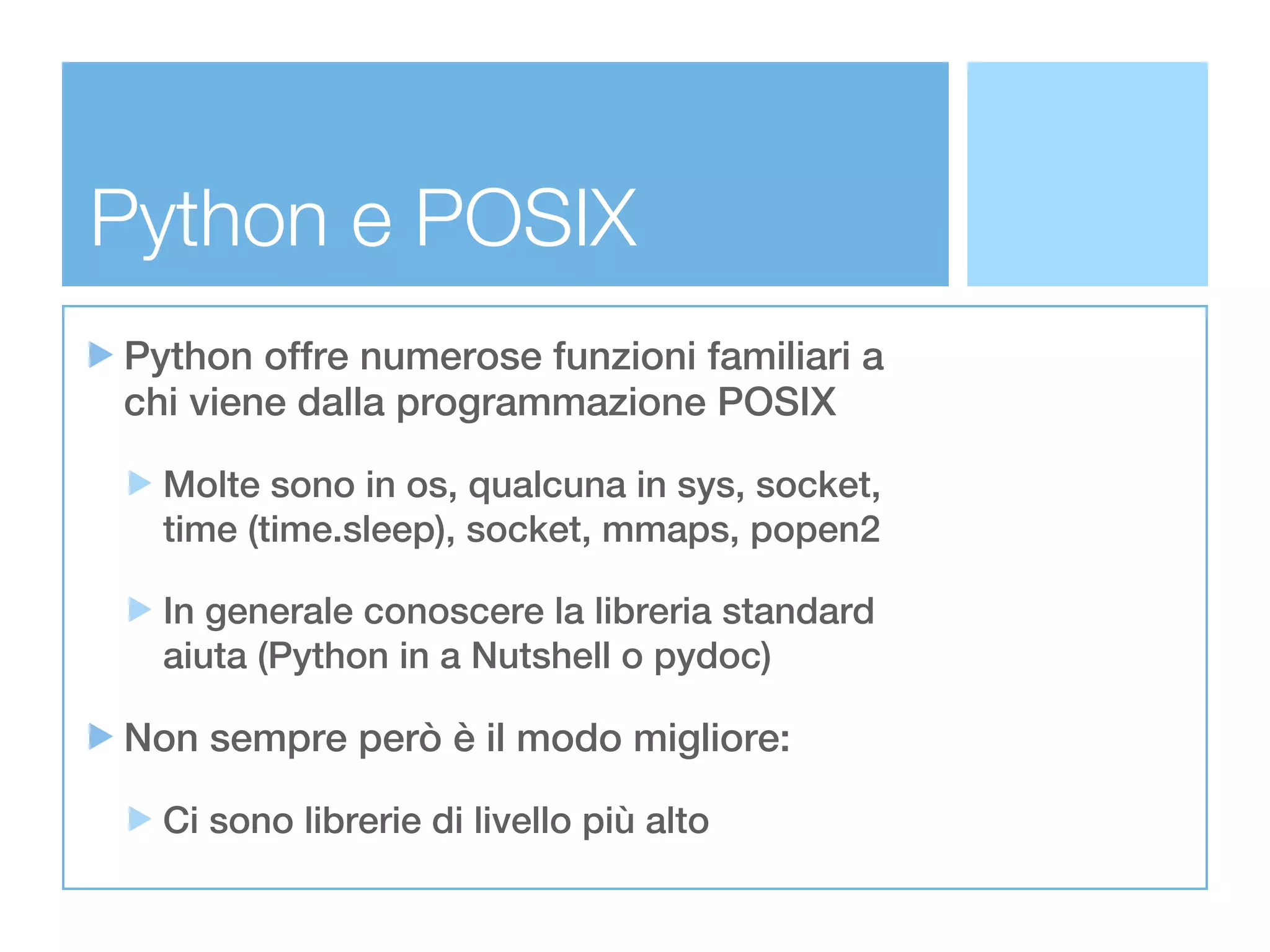 Python e POSIX
Python offre numerose funzioni familiari a
chi viene dalla programmazione POSIX

  Molte sono in os, qualcuna in sys, socket,
  time (time.sleep), socket, mmaps, popen2

  In generale conoscere la libreria standard
  aiuta (Python in a Nutshell o pydoc)

Non sempre però è il modo migliore:

  Ci sono librerie di livello più alto
 