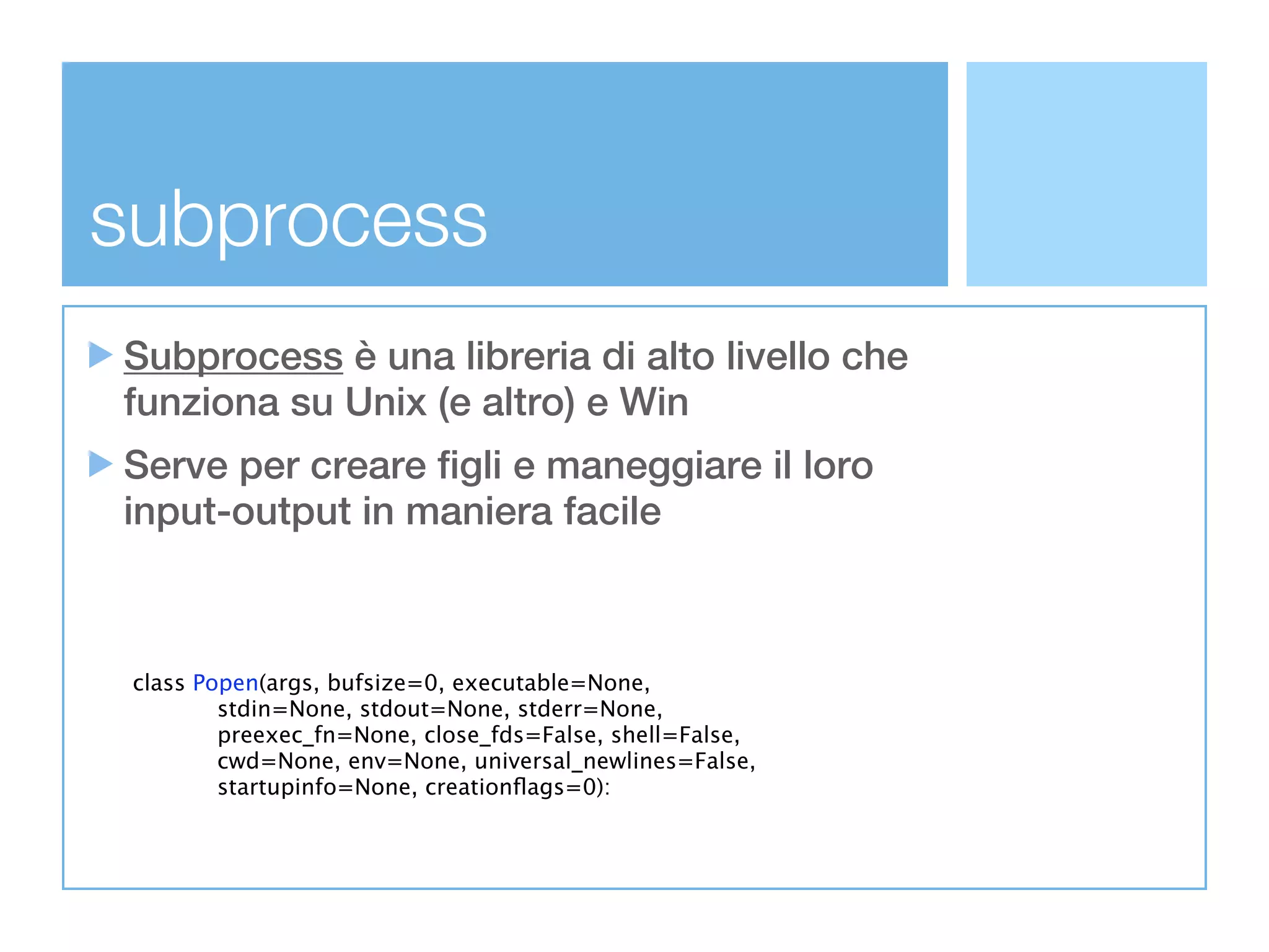 subprocess
Subprocess è una libreria di alto livello che
funziona su Unix (e altro) e Win
Serve per creare figli e maneggiare il loro
input-output in maniera facile



 class Popen(args, bufsize=0, executable=None,
             stdin=None, stdout=None, stderr=None,
             preexec_fn=None, close_fds=False, shell=False,
             cwd=None, env=None, universal_newlines=False,
             startupinfo=None, creationﬂags=0):
 
