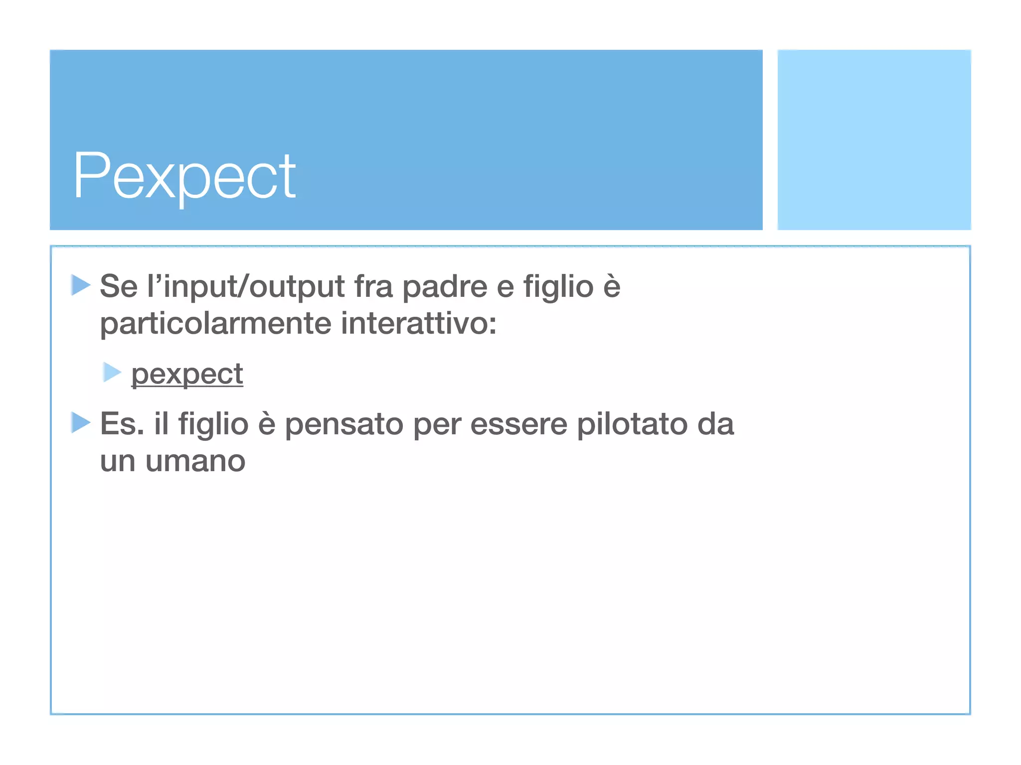 Pexpect
Se l’input/output fra padre e figlio è
particolarmente interattivo:
  pexpect
Es. il figlio è pensato per essere pilotato da
un umano
 