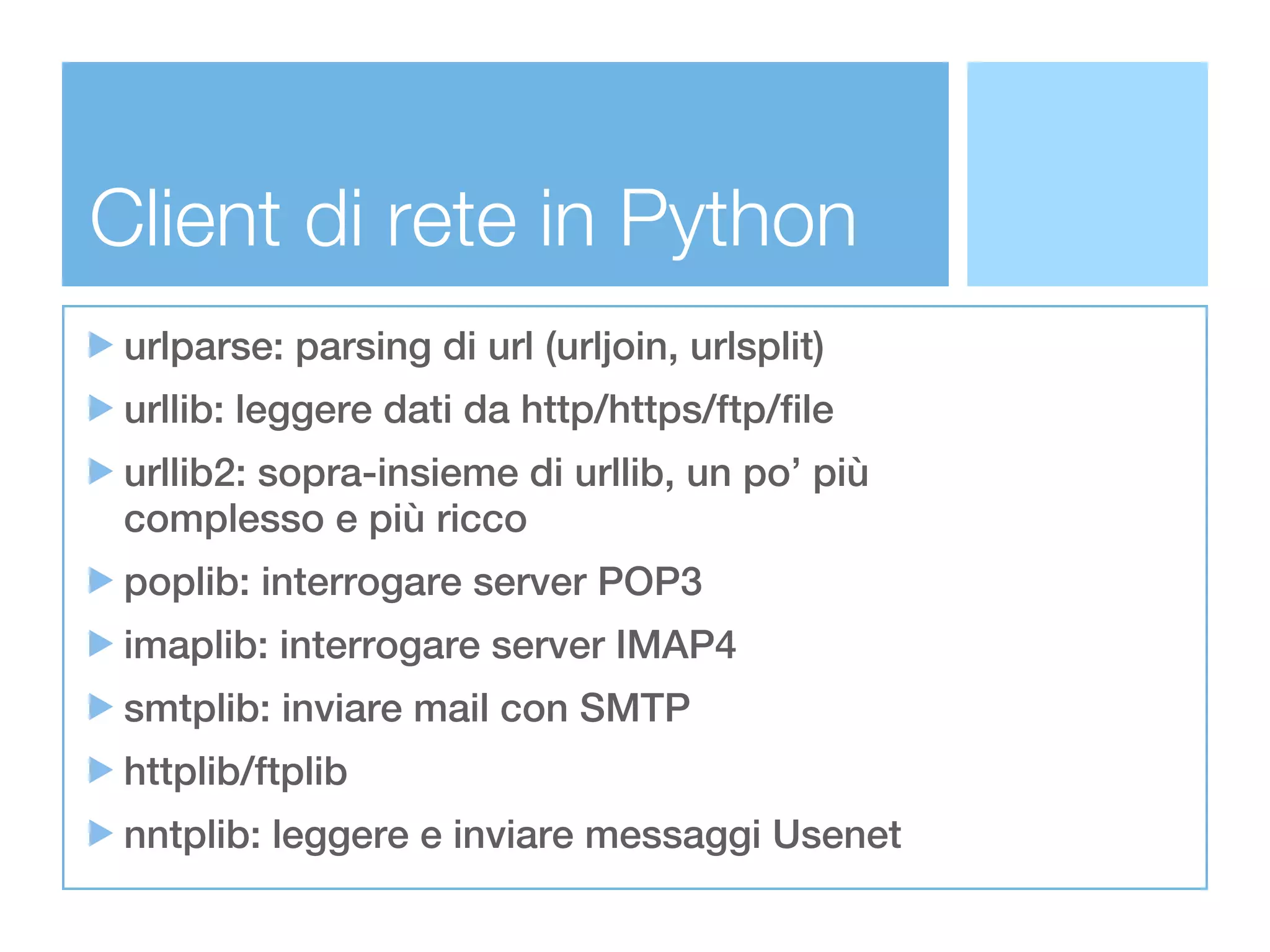 Client di rete in Python
 urlparse: parsing di url (urljoin, urlsplit)
 urllib: leggere dati da http/https/ftp/file
 urllib2: sopra-insieme di urllib, un po’ più
 complesso e più ricco
 poplib: interrogare server POP3
 imaplib: interrogare server IMAP4
 smtplib: inviare mail con SMTP
 httplib/ftplib
 nntplib: leggere e inviare messaggi Usenet
 