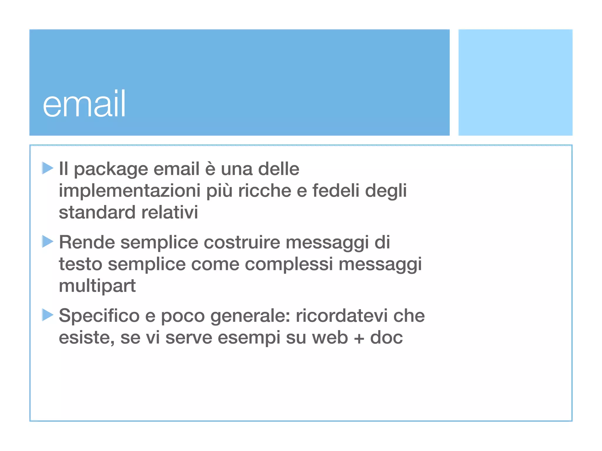 email
Il package email è una delle
implementazioni più ricche e fedeli degli
standard relativi
Rende semplice costruire messaggi di
testo semplice come complessi messaggi
multipart
Specifico e poco generale: ricordatevi che
esiste, se vi serve esempi su web + doc
 