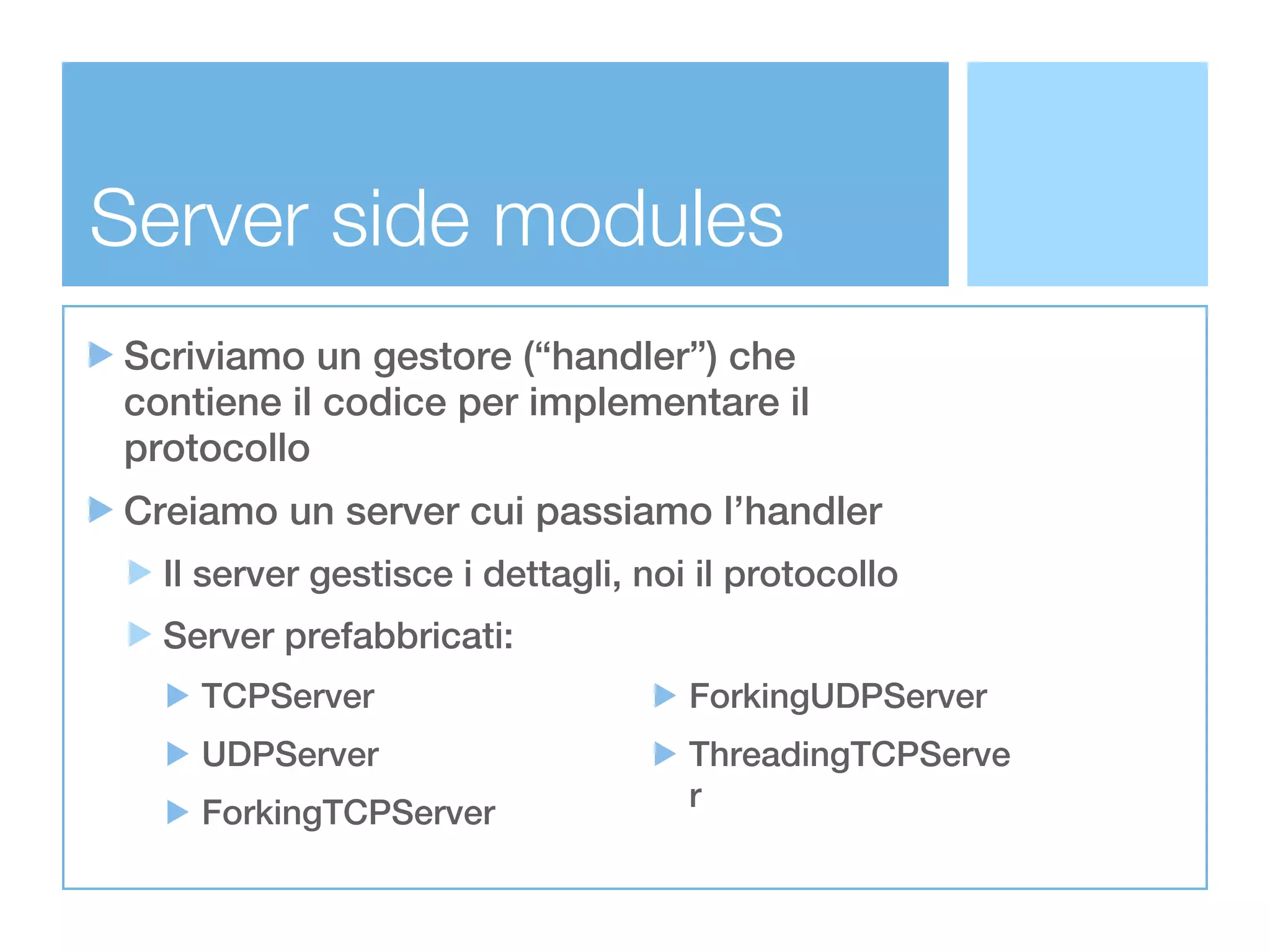 Server side modules
Scriviamo un gestore (“handler”) che
contiene il codice per implementare il
protocollo
Creiamo un server cui passiamo l’handler
  Il server gestisce i dettagli, noi il protocollo
  Server prefabbricati:
    TCPServer                       ForkingUDPServer
    UDPServer                       ThreadingTCPServe
                                    r
    ForkingTCPServer
 
