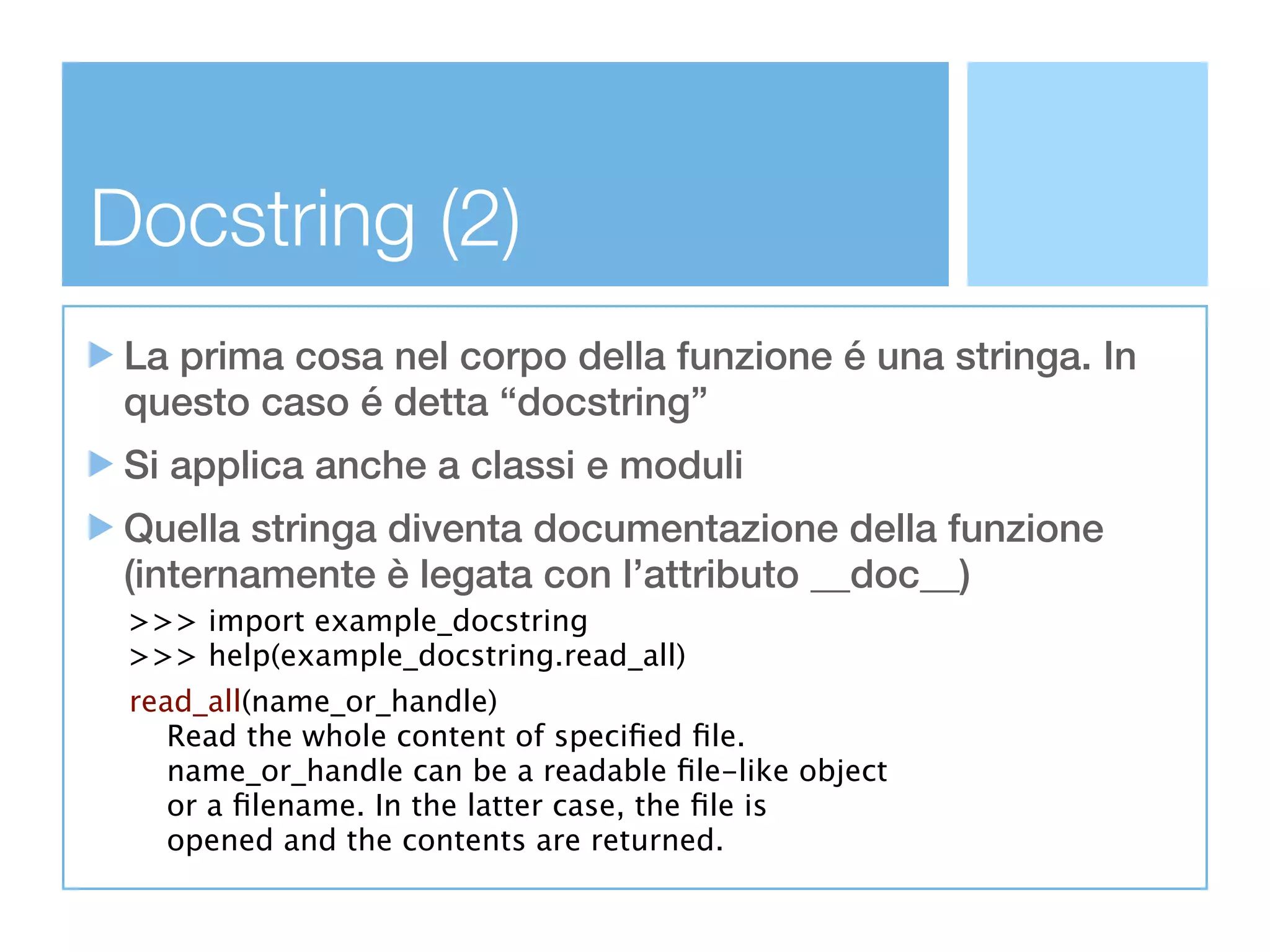 Docstring (2)
 La prima cosa nel corpo della funzione é una stringa. In
 questo caso é detta “docstring”
 Si applica anche a classi e moduli
 Quella stringa diventa documentazione della funzione
 (internamente è legata con l’attributo __doc__)
 >>> import example_docstring
 >>> help(example_docstring.read_all)
 read_all(name_or_handle)
    Read the whole content of speciﬁed ﬁle.
    name_or_handle can be a readable ﬁle-like object
    or a ﬁlename. In the latter case, the ﬁle is
    opened and the contents are returned.
 