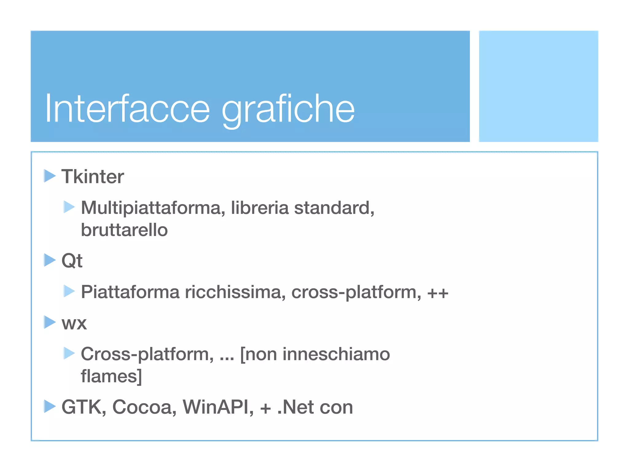 Interfacce grafiche
 Tkinter
   Multipiattaforma, libreria standard,
   bruttarello
 Qt
   Piattaforma ricchissima, cross-platform, ++
 wx
   Cross-platform, ... [non inneschiamo
   flames]
 GTK, Cocoa, WinAPI, + .Net con
 