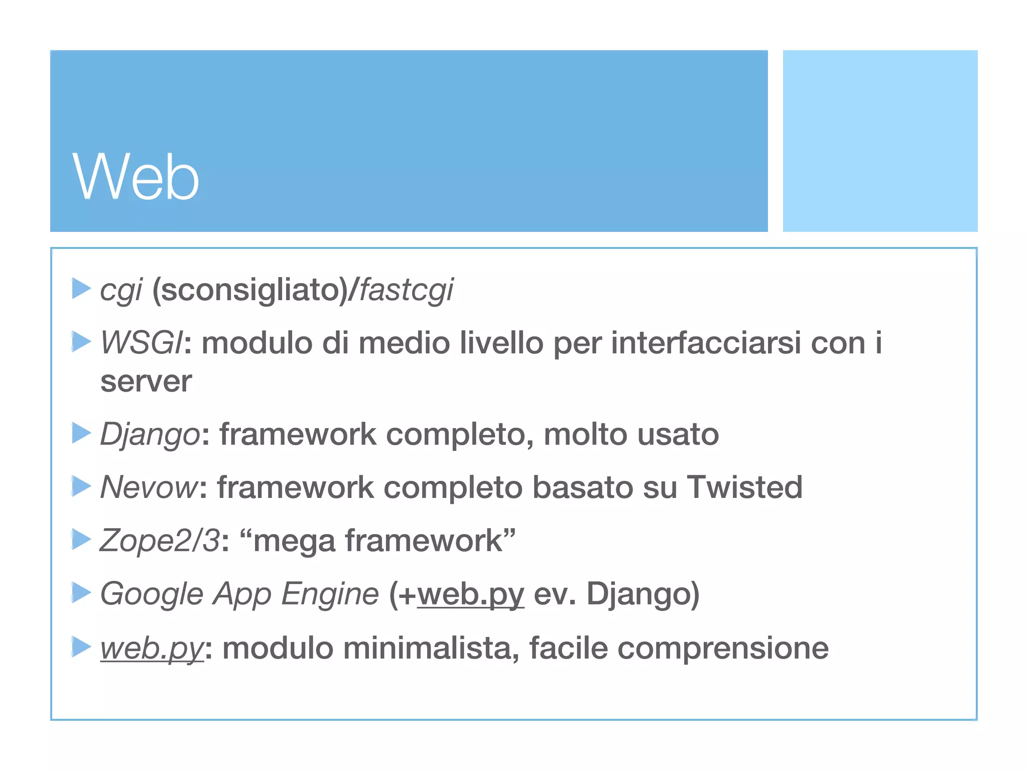 Web
cgi (sconsigliato)/fastcgi
WSGI: modulo di medio livello per interfacciarsi con i
server
Django: framework completo, molto usato
Nevow: framework completo basato su Twisted
Zope2/3: “mega framework”
Google App Engine (+web.py ev. Django)
web.py: modulo minimalista, facile comprensione
 