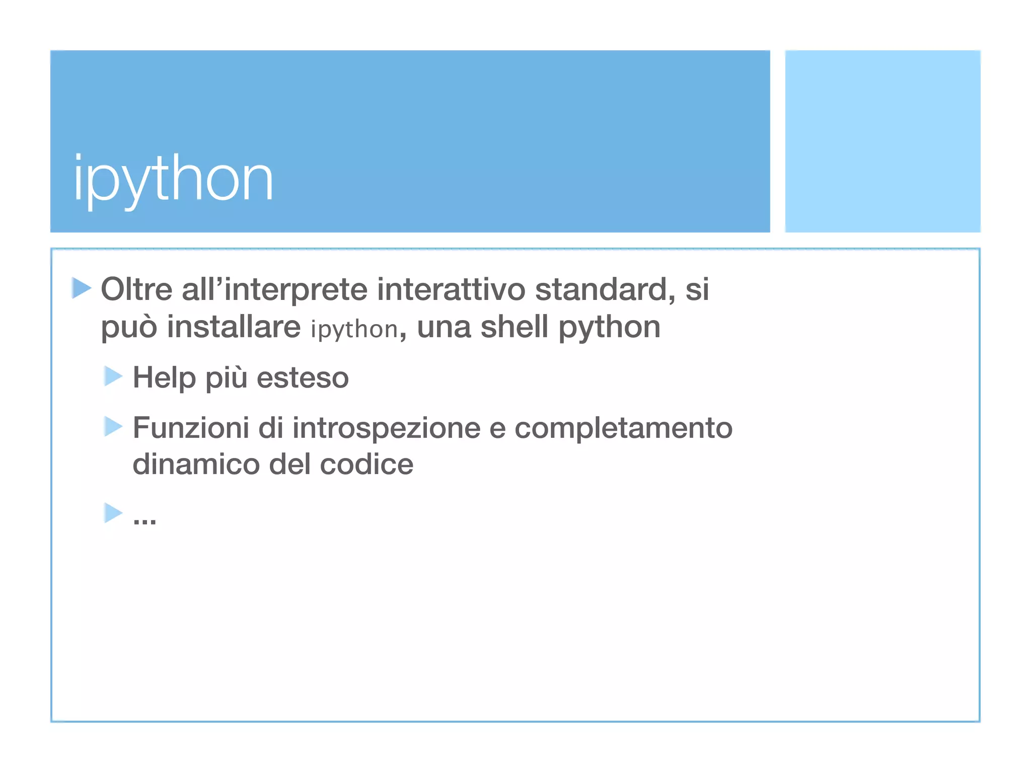 ipython
Oltre all’interprete interattivo standard, si
può installare ipython, una shell python
  Help più esteso
  Funzioni di introspezione e completamento
  dinamico del codice
  ...
 