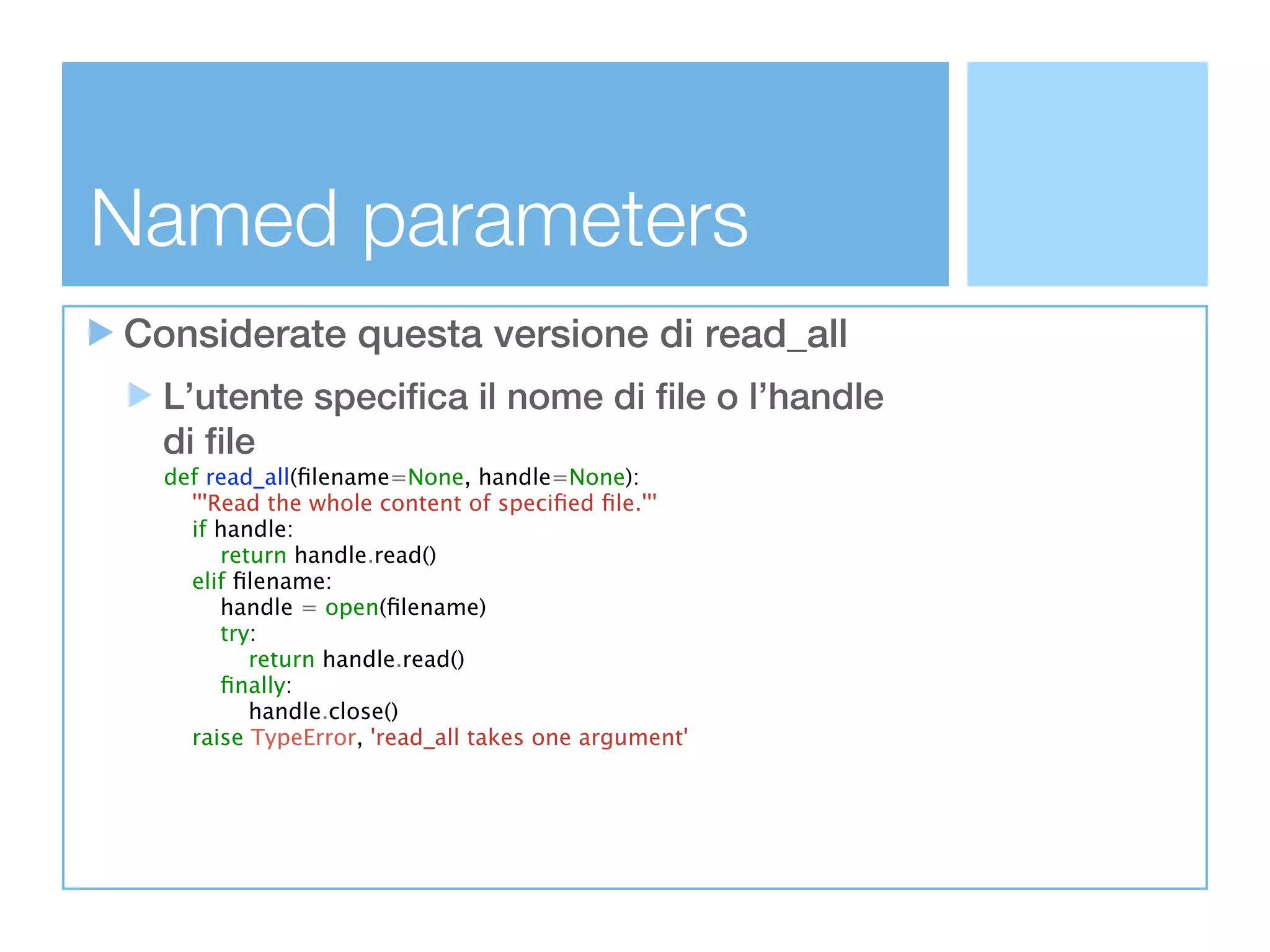 Named parameters
Considerate questa versione di read_all
  L’utente specifica il nome di file o l’handle
  di file
  def read_all(ﬁlename=None, handle=None):
    '''Read the whole content of speciﬁed ﬁle.'''
    if handle:
        return handle.read()
    elif ﬁlename:
        handle = open(ﬁlename)
        try:
           return handle.read()
        ﬁnally:
           handle.close()
    raise TypeError, 'read_all takes one argument'
 