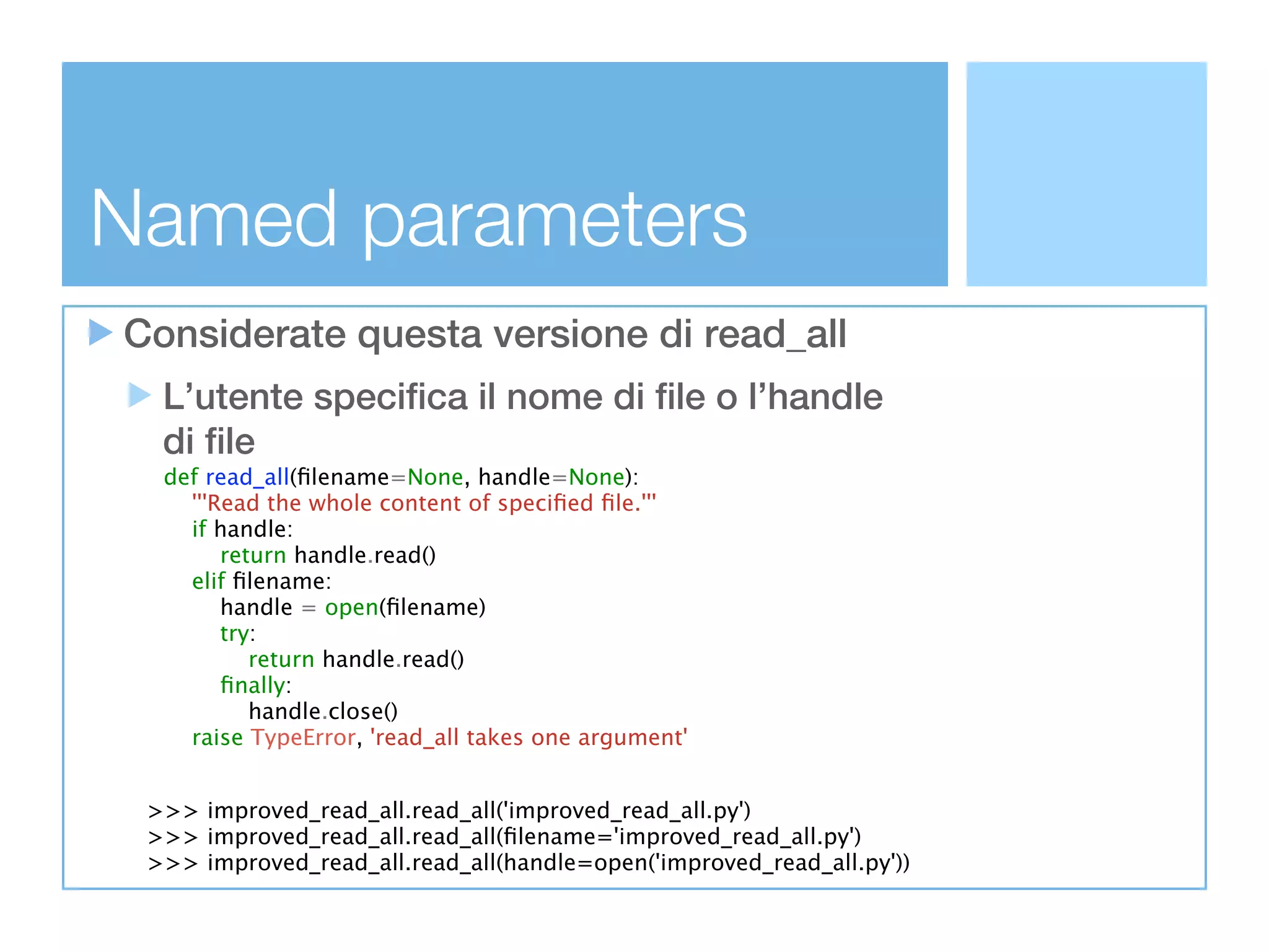 Named parameters
Considerate questa versione di read_all
  L’utente specifica il nome di file o l’handle
  di file
  def read_all(ﬁlename=None, handle=None):
    '''Read the whole content of speciﬁed ﬁle.'''
    if handle:
        return handle.read()
    elif ﬁlename:
        handle = open(ﬁlename)
        try:
           return handle.read()
        ﬁnally:
           handle.close()
    raise TypeError, 'read_all takes one argument'


 >>> improved_read_all.read_all('improved_read_all.py')
 >>> improved_read_all.read_all(ﬁlename='improved_read_all.py')
 >>> improved_read_all.read_all(handle=open('improved_read_all.py'))
 