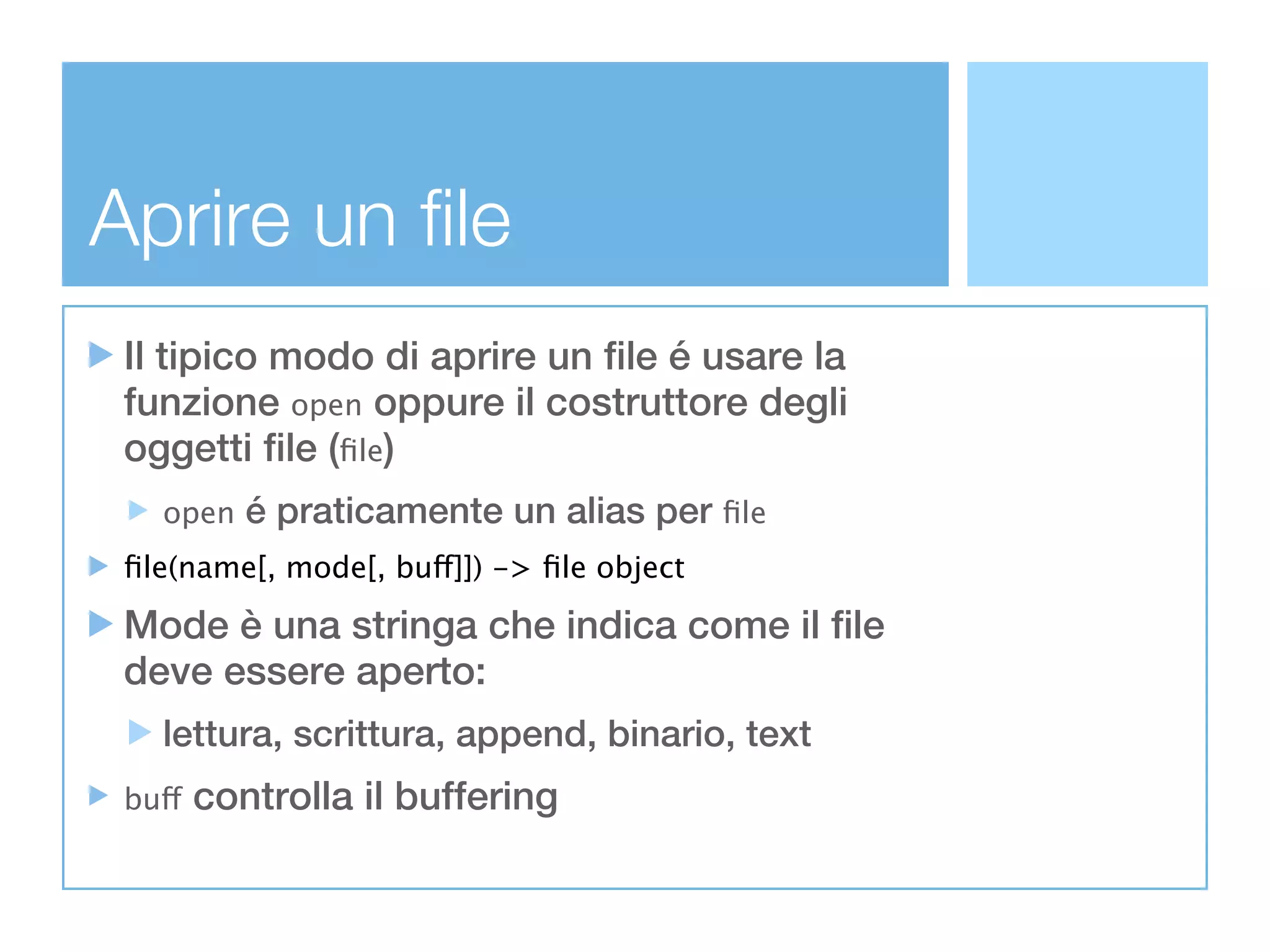 Aprire un file
 Il tipico modo di aprire un file é usare la
 funzione open oppure il costruttore degli
 oggetti file (ﬁle)
   open    é praticamente un alias per ﬁle
 ﬁle(name[, mode[, buff]]) -> ﬁle object

 Mode è una stringa che indica come il file
 deve essere aperto:
   lettura, scrittura, append, binario, text
 buff   controlla il buffering
 