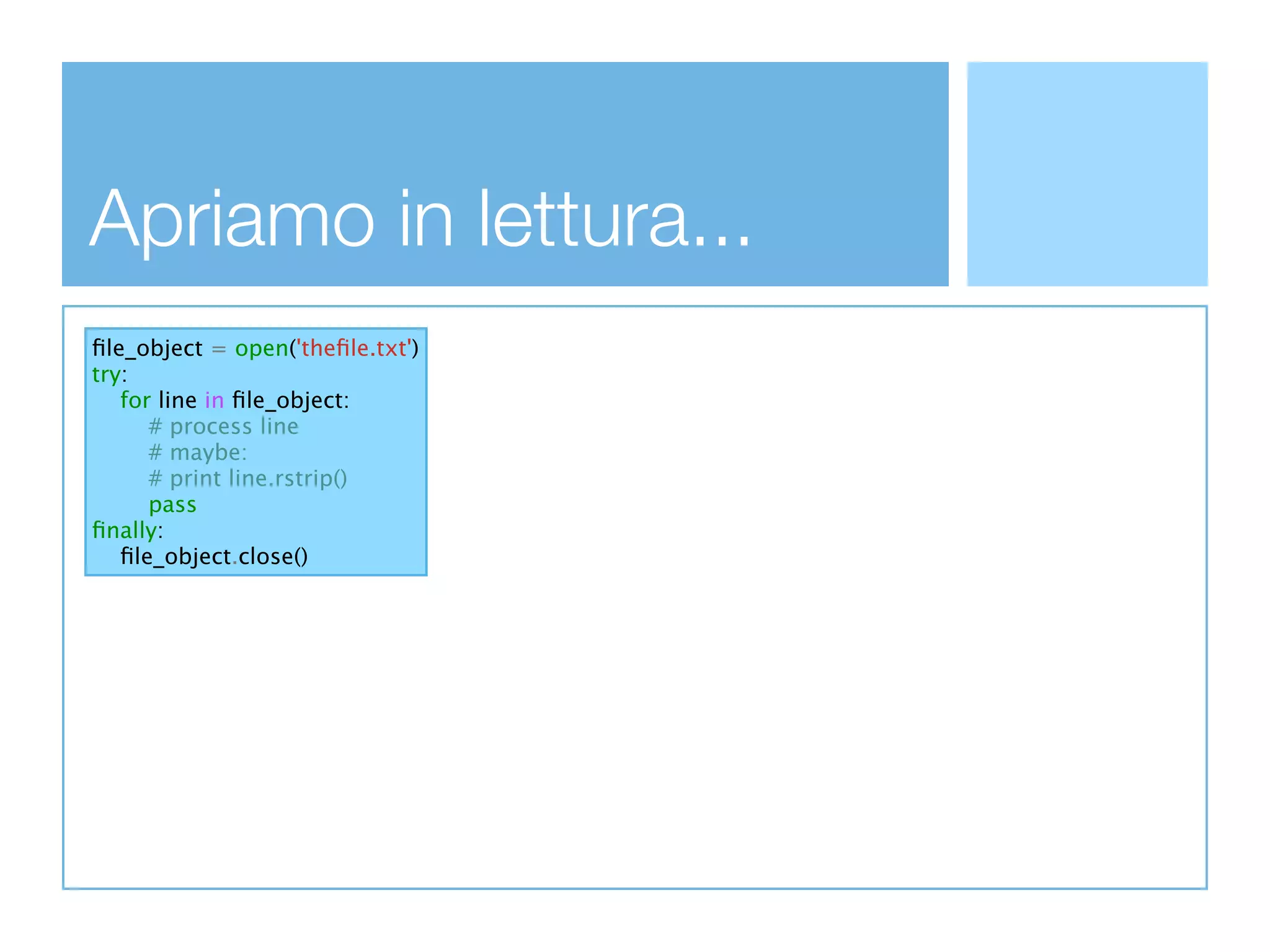 Apriamo in lettura...
ﬁle_object = open('theﬁle.txt')
try:
   for line in ﬁle_object:
      # process line
      # maybe:
      # print line.rstrip()
      pass
ﬁnally:
   ﬁle_object.close()
 