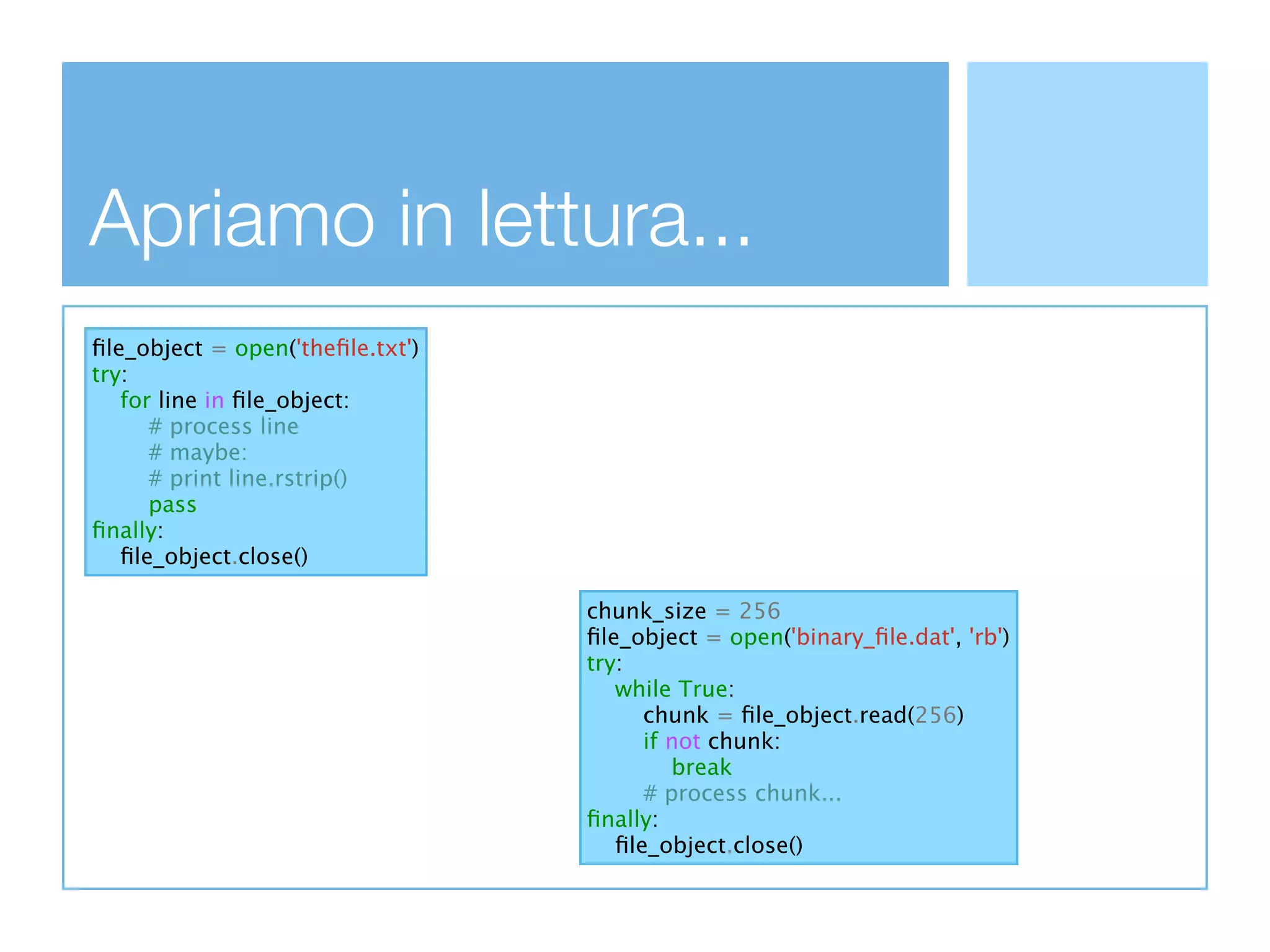 Apriamo in lettura...
ﬁle_object = open('theﬁle.txt')
try:
   for line in ﬁle_object:
      # process line
      # maybe:
      # print line.rstrip()
      pass
ﬁnally:
   ﬁle_object.close()

                                  chunk_size = 256
                                  ﬁle_object = open('binary_ﬁle.dat', 'rb')
                                  try:
                                     while True:
                                        chunk = ﬁle_object.read(256)
                                        if not chunk:
                                           break
                                        # process chunk...
                                  ﬁnally:
                                     ﬁle_object.close()
 