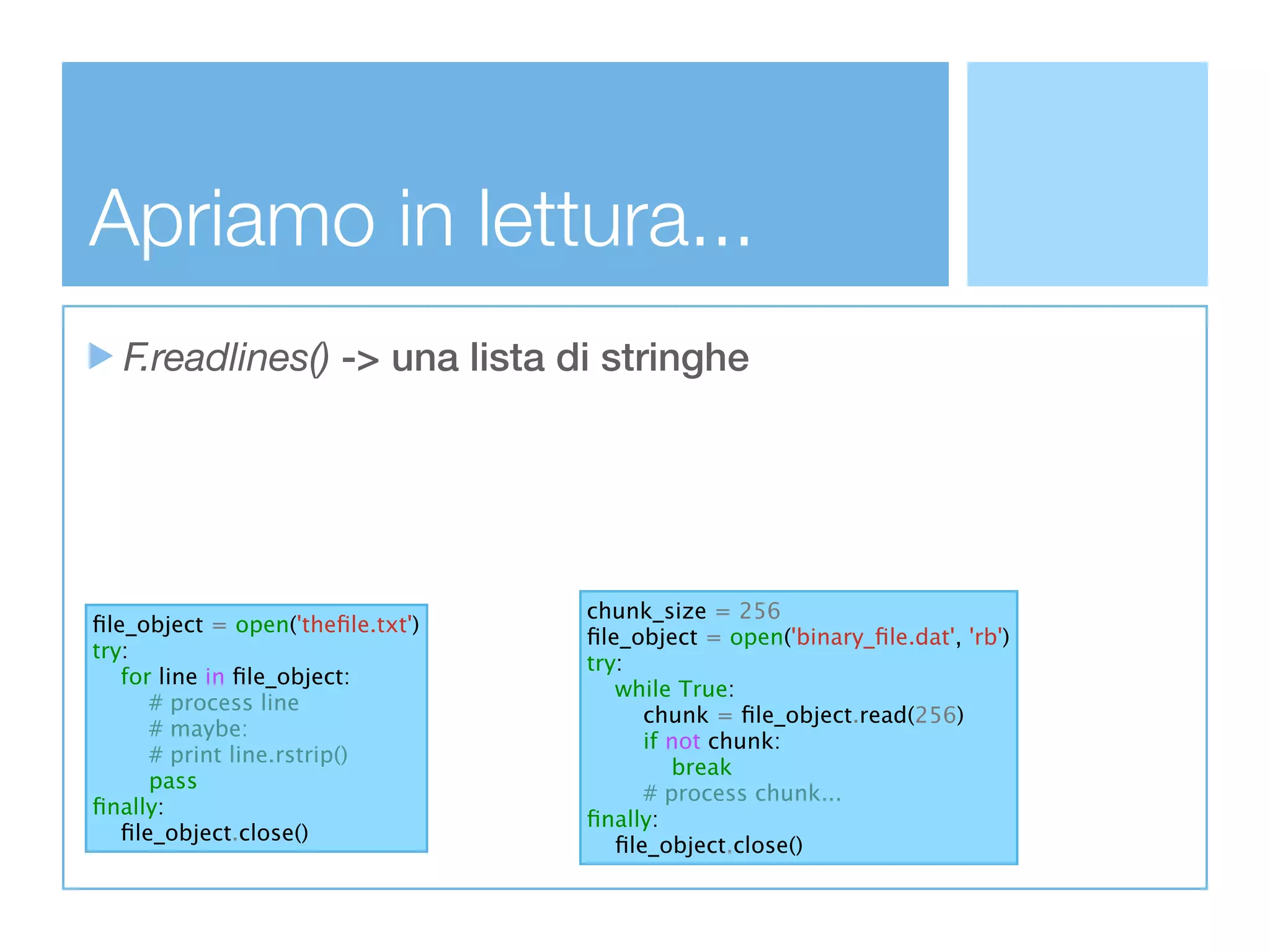 Apriamo in lettura...
  F.readlines() -> una lista di stringhe




                                  chunk_size = 256
ﬁle_object = open('theﬁle.txt')
                                  ﬁle_object = open('binary_ﬁle.dat', 'rb')
try:
                                  try:
   for line in ﬁle_object:
                                     while True:
      # process line
                                        chunk = ﬁle_object.read(256)
      # maybe:
                                        if not chunk:
      # print line.rstrip()
                                           break
      pass
                                        # process chunk...
ﬁnally:
                                  ﬁnally:
   ﬁle_object.close()
                                     ﬁle_object.close()
 