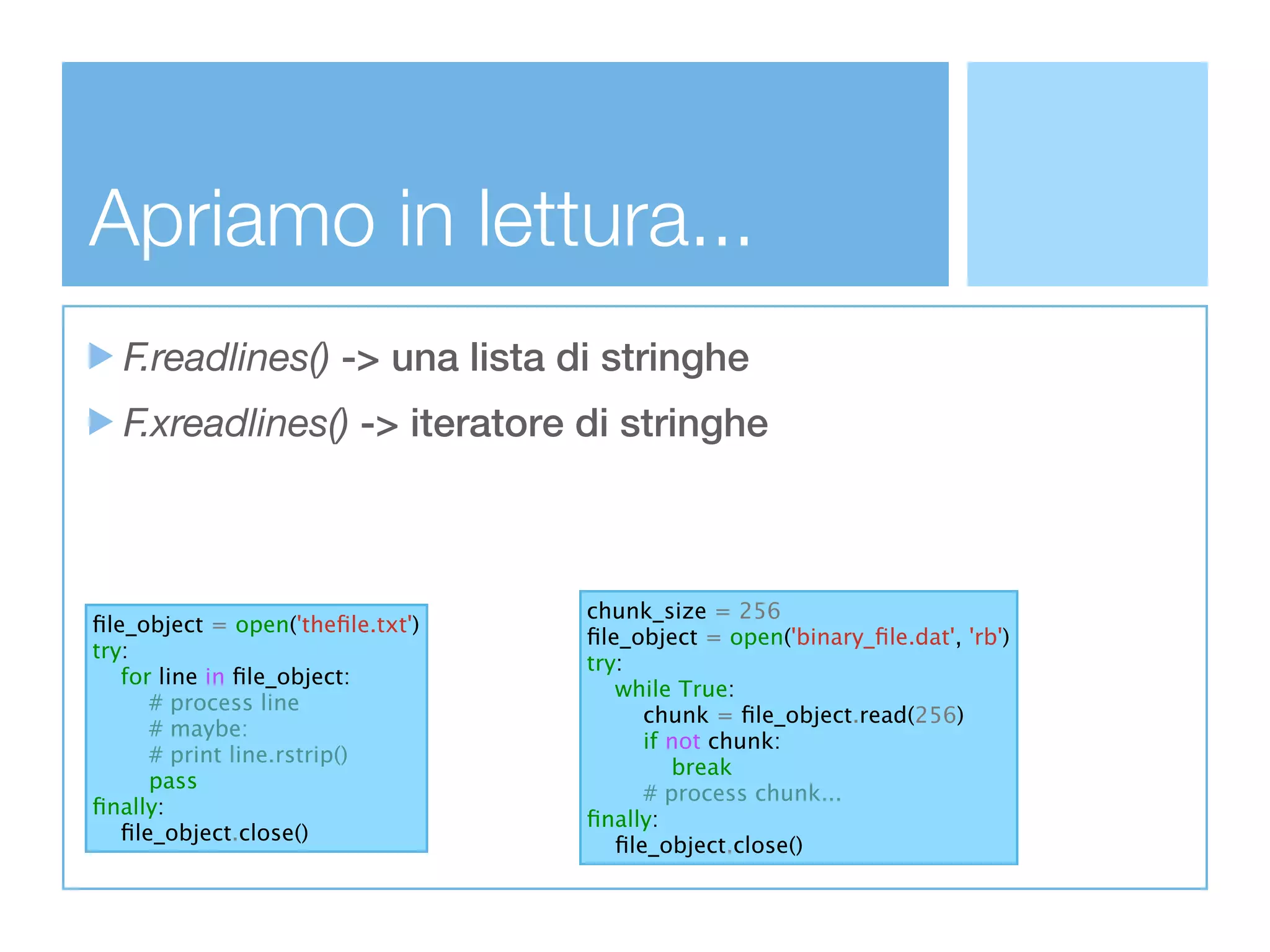 Apriamo in lettura...
  F.readlines() -> una lista di stringhe
  F.xreadlines() -> iteratore di stringhe



                                  chunk_size = 256
ﬁle_object = open('theﬁle.txt')
                                  ﬁle_object = open('binary_ﬁle.dat', 'rb')
try:
                                  try:
   for line in ﬁle_object:
                                     while True:
      # process line
                                        chunk = ﬁle_object.read(256)
      # maybe:
                                        if not chunk:
      # print line.rstrip()
                                           break
      pass
                                        # process chunk...
ﬁnally:
                                  ﬁnally:
   ﬁle_object.close()
                                     ﬁle_object.close()
 