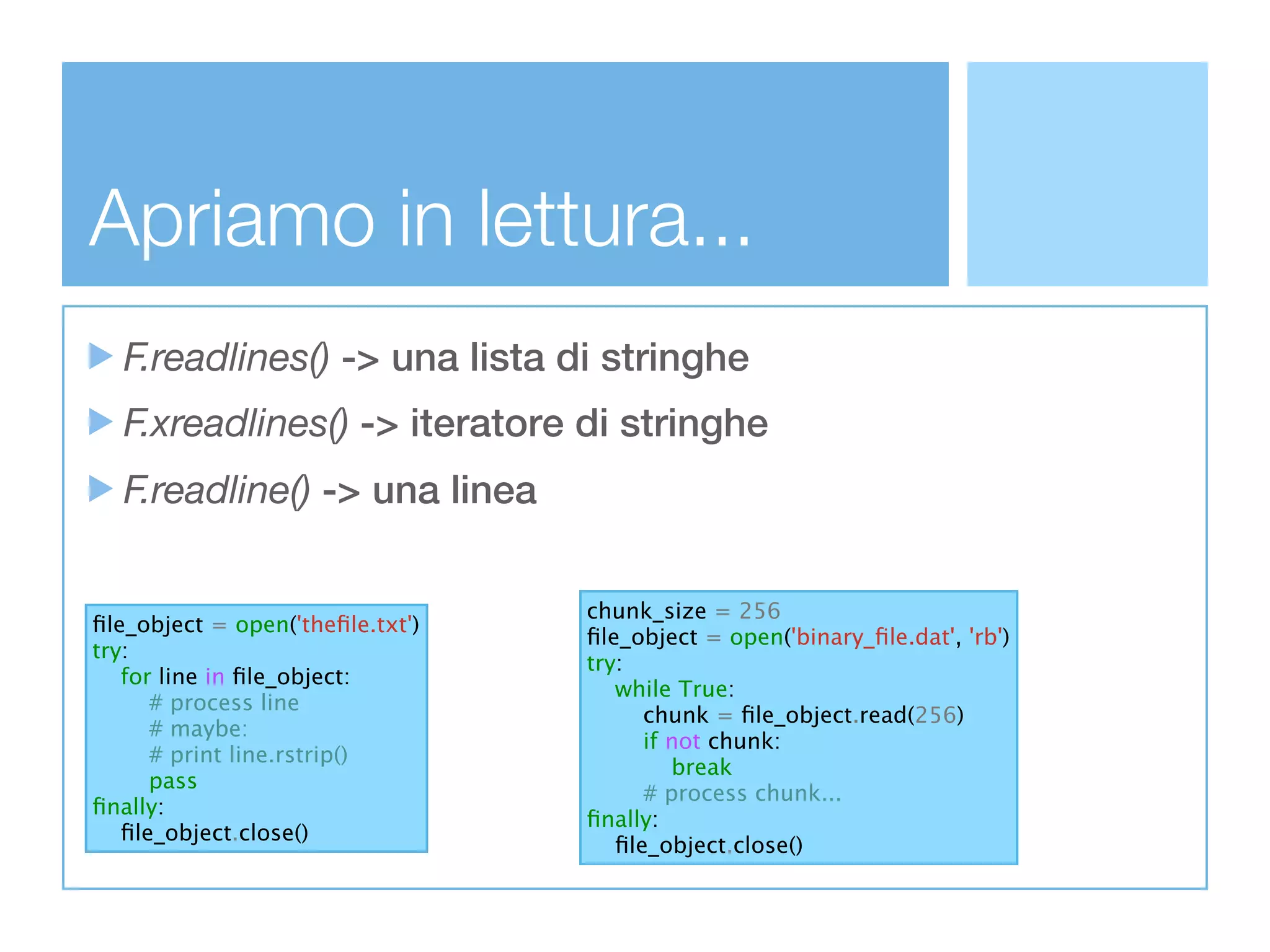 Apriamo in lettura...
  F.readlines() -> una lista di stringhe
  F.xreadlines() -> iteratore di stringhe
  F.readline() -> una linea

                                  chunk_size = 256
ﬁle_object = open('theﬁle.txt')
                                  ﬁle_object = open('binary_ﬁle.dat', 'rb')
try:
                                  try:
   for line in ﬁle_object:
                                     while True:
      # process line
                                        chunk = ﬁle_object.read(256)
      # maybe:
                                        if not chunk:
      # print line.rstrip()
                                           break
      pass
                                        # process chunk...
ﬁnally:
                                  ﬁnally:
   ﬁle_object.close()
                                     ﬁle_object.close()
 