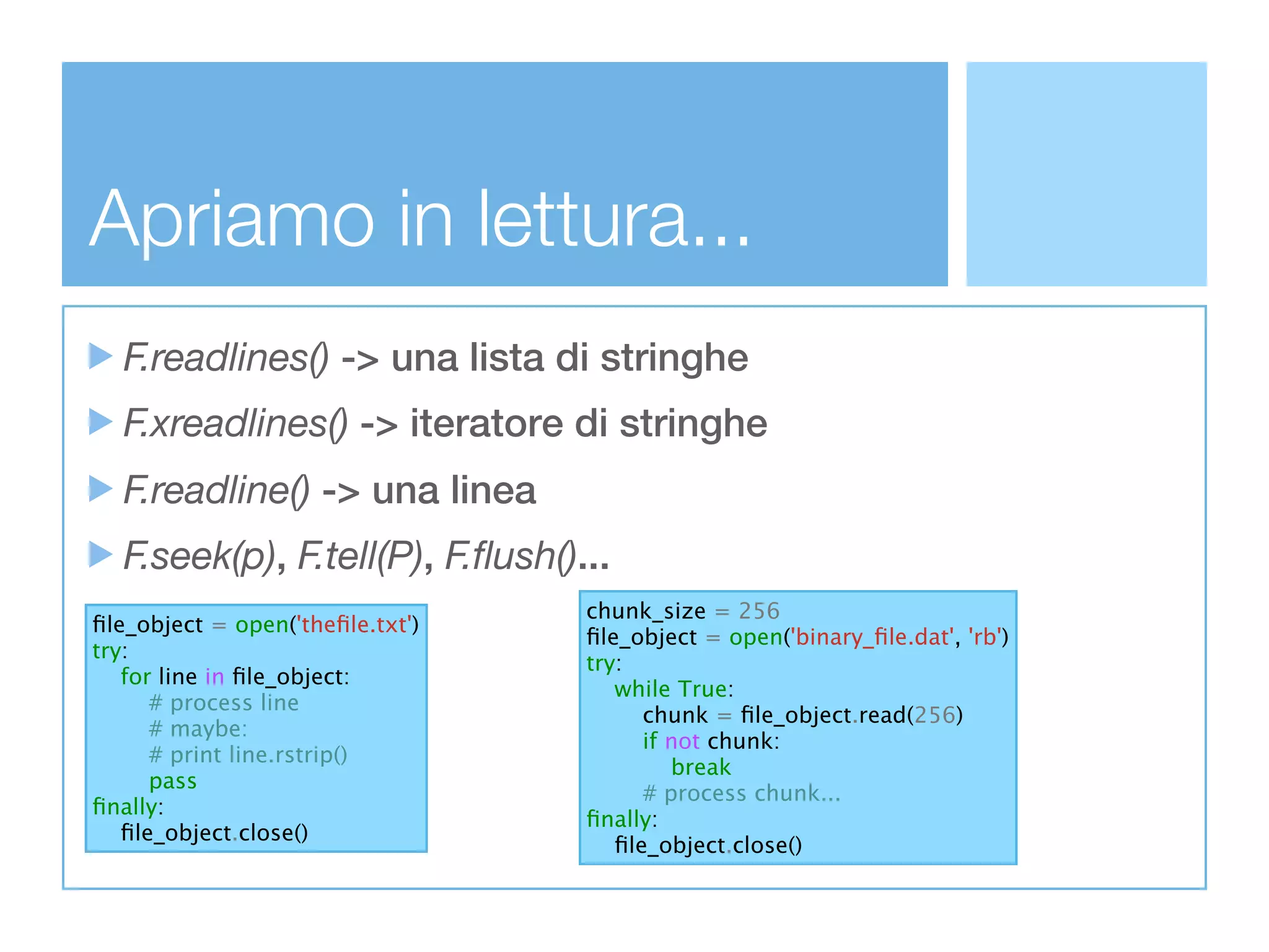 Apriamo in lettura...
  F.readlines() -> una lista di stringhe
  F.xreadlines() -> iteratore di stringhe
  F.readline() -> una linea
  F.seek(p), F.tell(P), F.ﬂush()...
                                  chunk_size = 256
ﬁle_object = open('theﬁle.txt')
                                  ﬁle_object = open('binary_ﬁle.dat', 'rb')
try:
                                  try:
   for line in ﬁle_object:
                                     while True:
      # process line
                                        chunk = ﬁle_object.read(256)
      # maybe:
                                        if not chunk:
      # print line.rstrip()
                                           break
      pass
                                        # process chunk...
ﬁnally:
                                  ﬁnally:
   ﬁle_object.close()
                                     ﬁle_object.close()
 