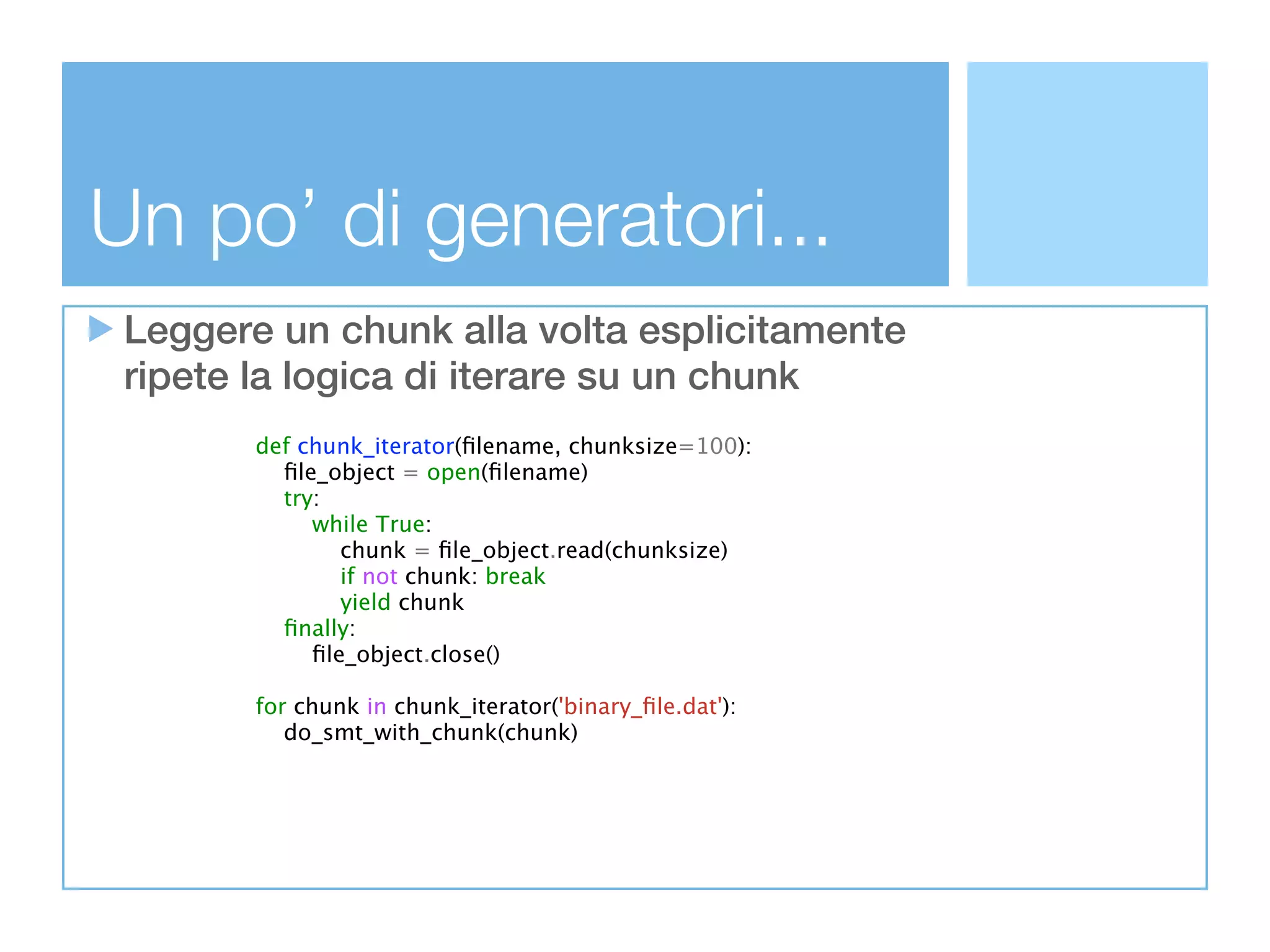 Un po’ di generatori...
 Leggere un chunk alla volta esplicitamente
 ripete la logica di iterare su un chunk
        def chunk_iterator(ﬁlename, chunksize=100):
          ﬁle_object = open(ﬁlename)
          try:
             while True:
                chunk = ﬁle_object.read(chunksize)
                if not chunk: break
                yield chunk
          ﬁnally:
             ﬁle_object.close()

        for chunk in chunk_iterator('binary_ﬁle.dat'):
           do_smt_with_chunk(chunk)
 