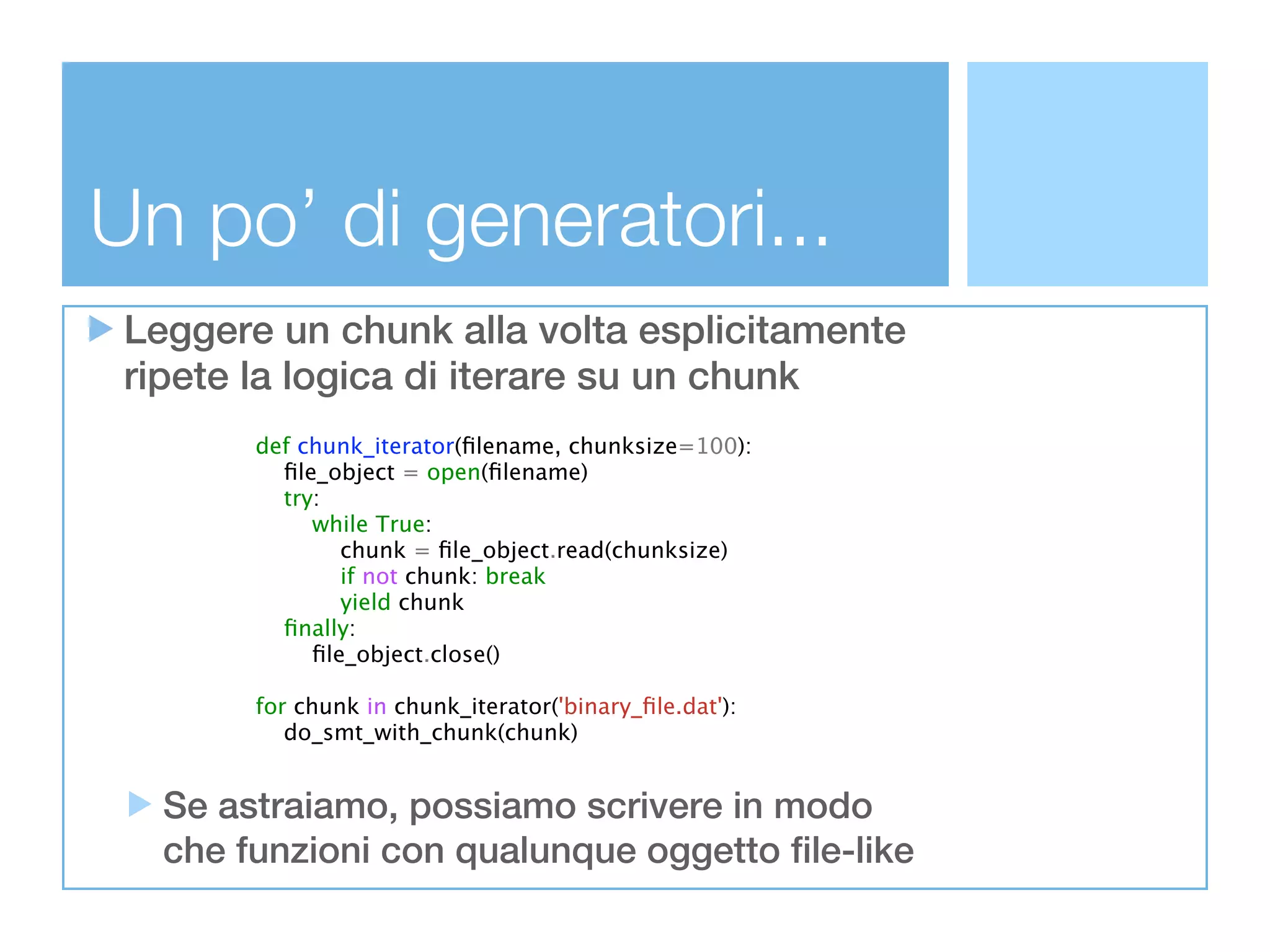 Un po’ di generatori...
 Leggere un chunk alla volta esplicitamente
 ripete la logica di iterare su un chunk
        def chunk_iterator(ﬁlename, chunksize=100):
          ﬁle_object = open(ﬁlename)
          try:
             while True:
                chunk = ﬁle_object.read(chunksize)
                if not chunk: break
                yield chunk
          ﬁnally:
             ﬁle_object.close()

        for chunk in chunk_iterator('binary_ﬁle.dat'):
           do_smt_with_chunk(chunk)


   Se astraiamo, possiamo scrivere in modo
   che funzioni con qualunque oggetto file-like
 