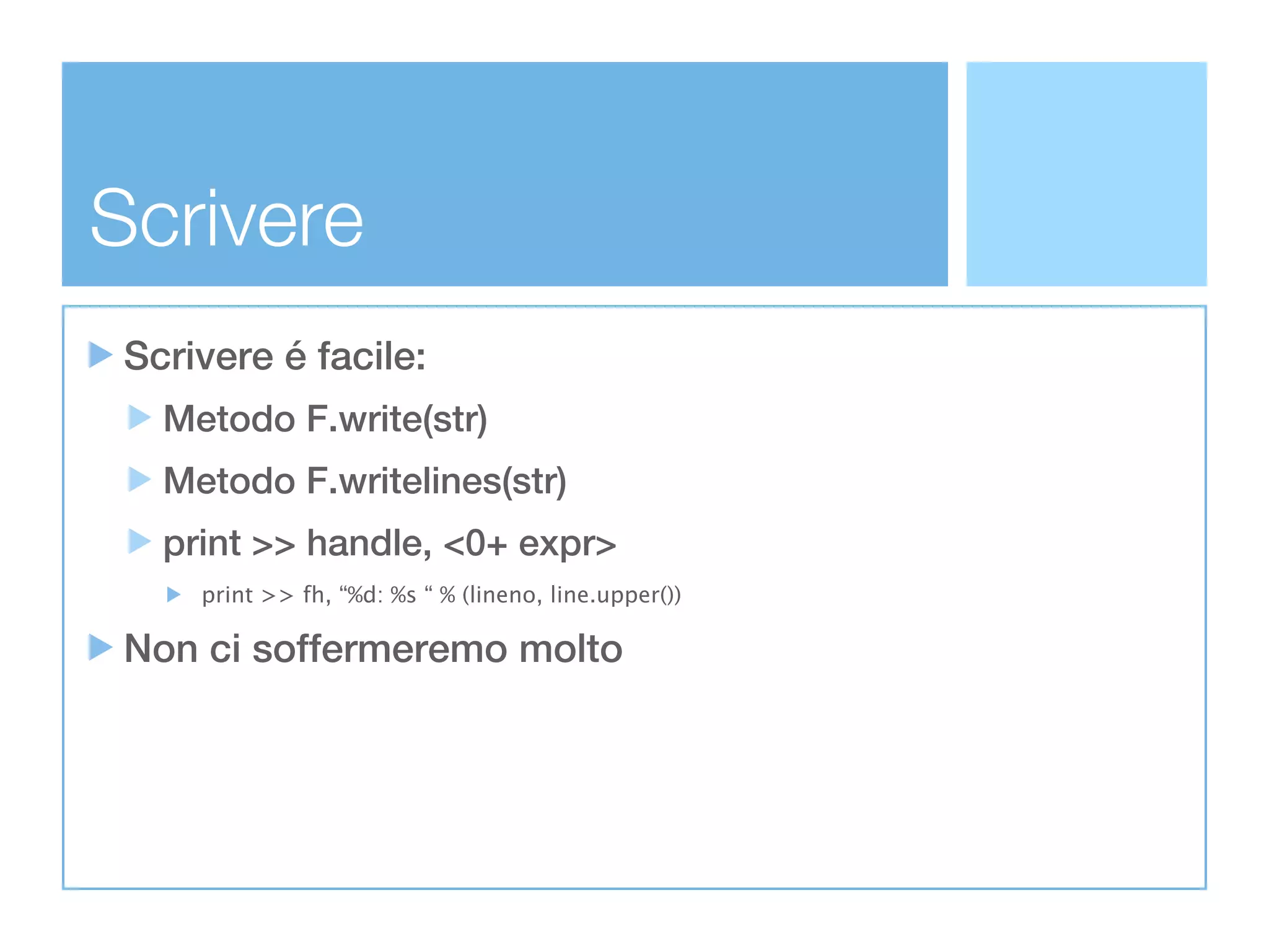 Scrivere
 Scrivere é facile:
   Metodo F.write(str)
   Metodo F.writelines(str)
   print >> handle, <0+ expr>
     print >> fh, “%d: %s “ % (lineno, line.upper())

 Non ci soffermeremo molto
 