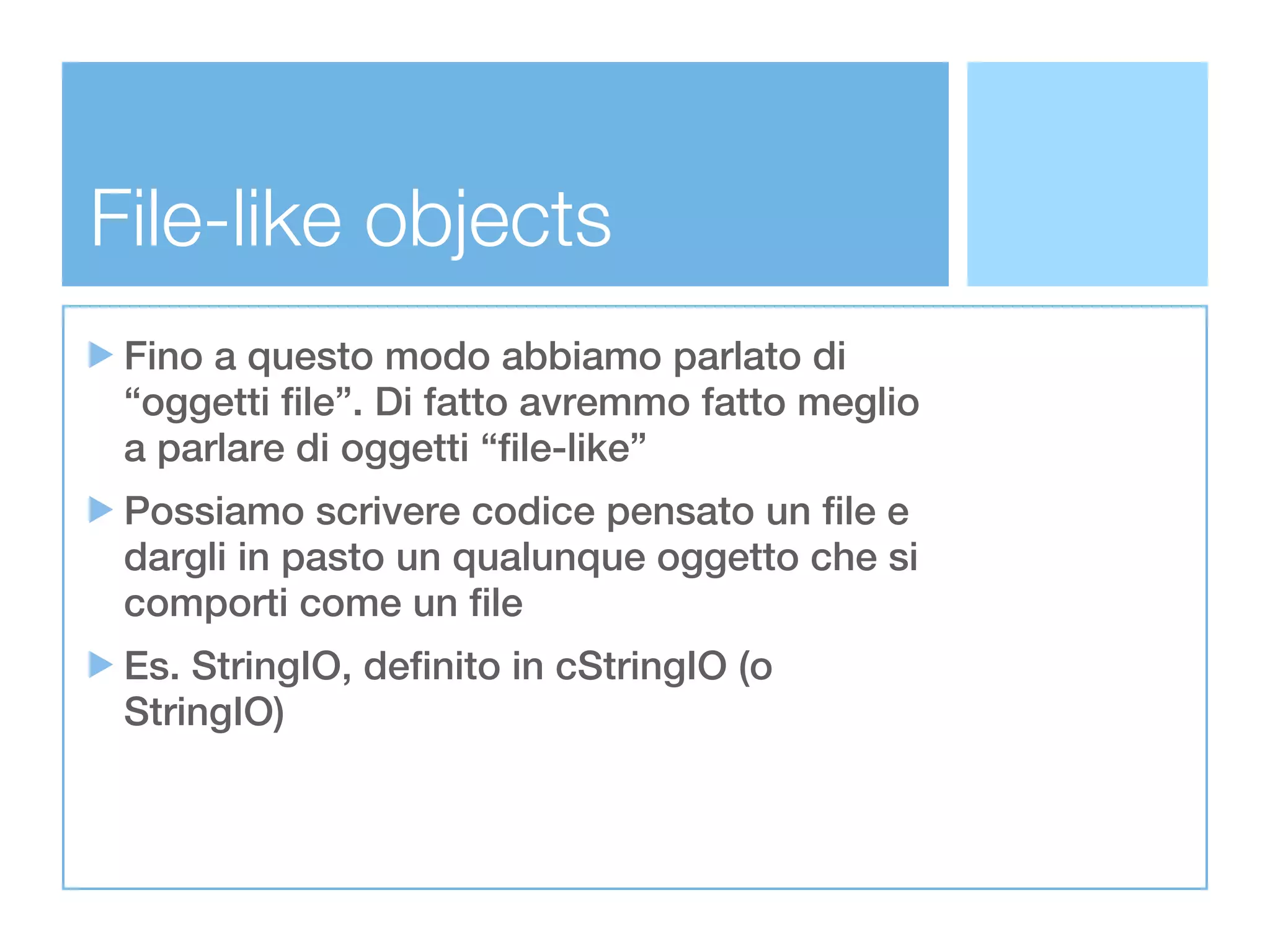 File-like objects
 Fino a questo modo abbiamo parlato di
 “oggetti file”. Di fatto avremmo fatto meglio
 a parlare di oggetti “file-like”
 Possiamo scrivere codice pensato un file e
 dargli in pasto un qualunque oggetto che si
 comporti come un file
 Es. StringIO, definito in cStringIO (o
 StringIO)
 