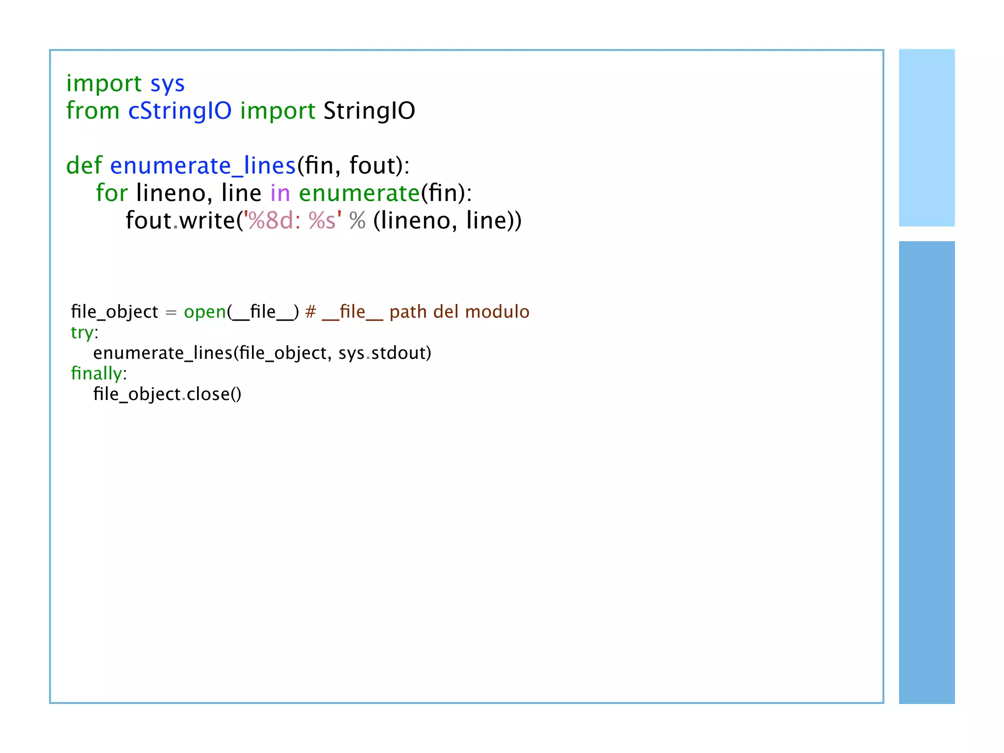 import sys
from cStringIO import StringIO

def enumerate_lines(ﬁn, fout):
  for lineno, line in enumerate(ﬁn):
     fout.write('%8d: %s' % (lineno, line))


ﬁle_object = open(__ﬁle__) # __ﬁle__ path del modulo
try:
   enumerate_lines(ﬁle_object, sys.stdout)
ﬁnally:
   ﬁle_object.close()
 