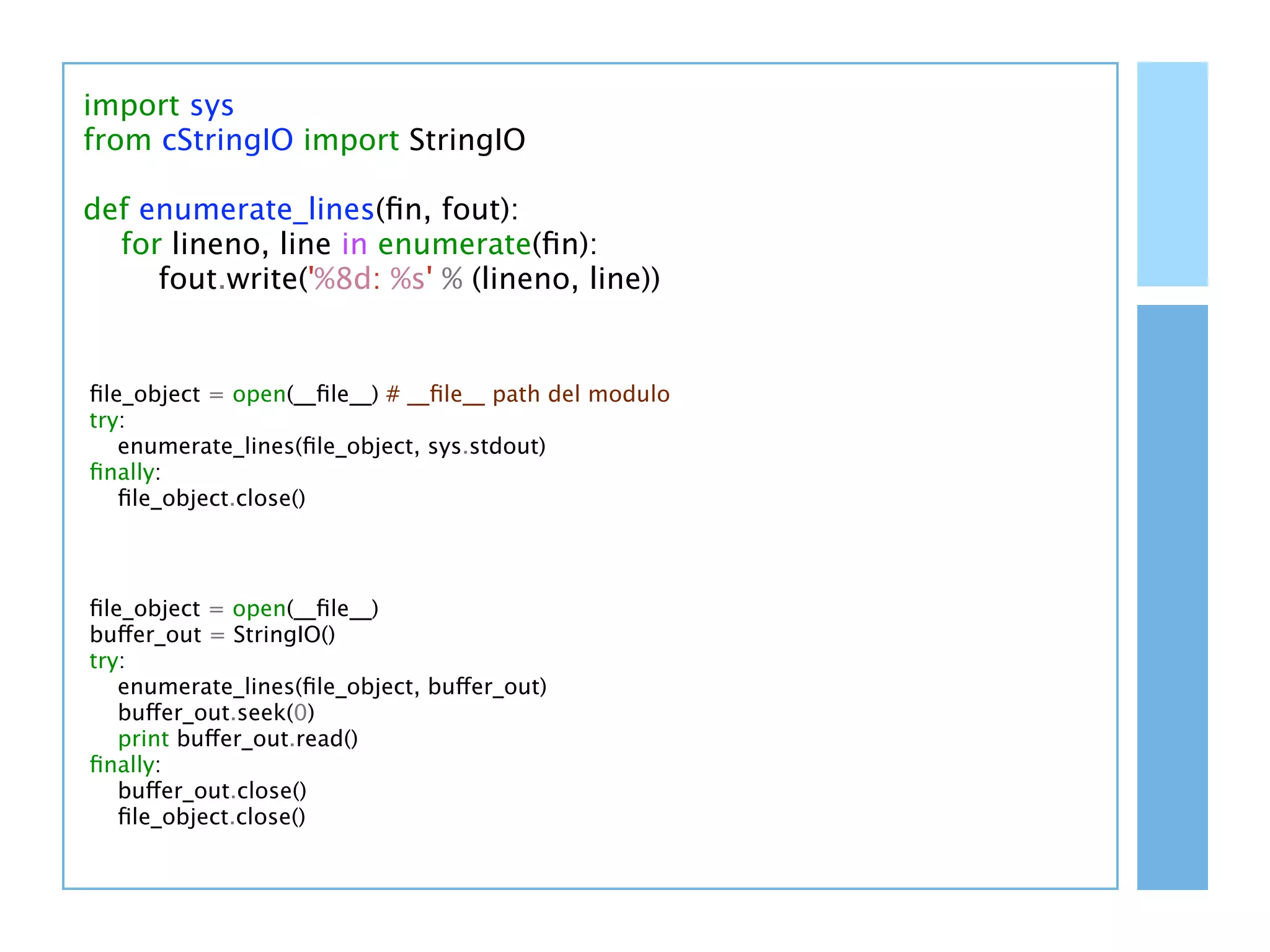 import sys
from cStringIO import StringIO

def enumerate_lines(ﬁn, fout):
  for lineno, line in enumerate(ﬁn):
     fout.write('%8d: %s' % (lineno, line))


ﬁle_object = open(__ﬁle__) # __ﬁle__ path del modulo
try:
   enumerate_lines(ﬁle_object, sys.stdout)
ﬁnally:
   ﬁle_object.close()



ﬁle_object = open(__ﬁle__)
buffer_out = StringIO()
try:
   enumerate_lines(ﬁle_object, buffer_out)
   buffer_out.seek(0)
   print buffer_out.read()
ﬁnally:
   buffer_out.close()
   ﬁle_object.close()
 