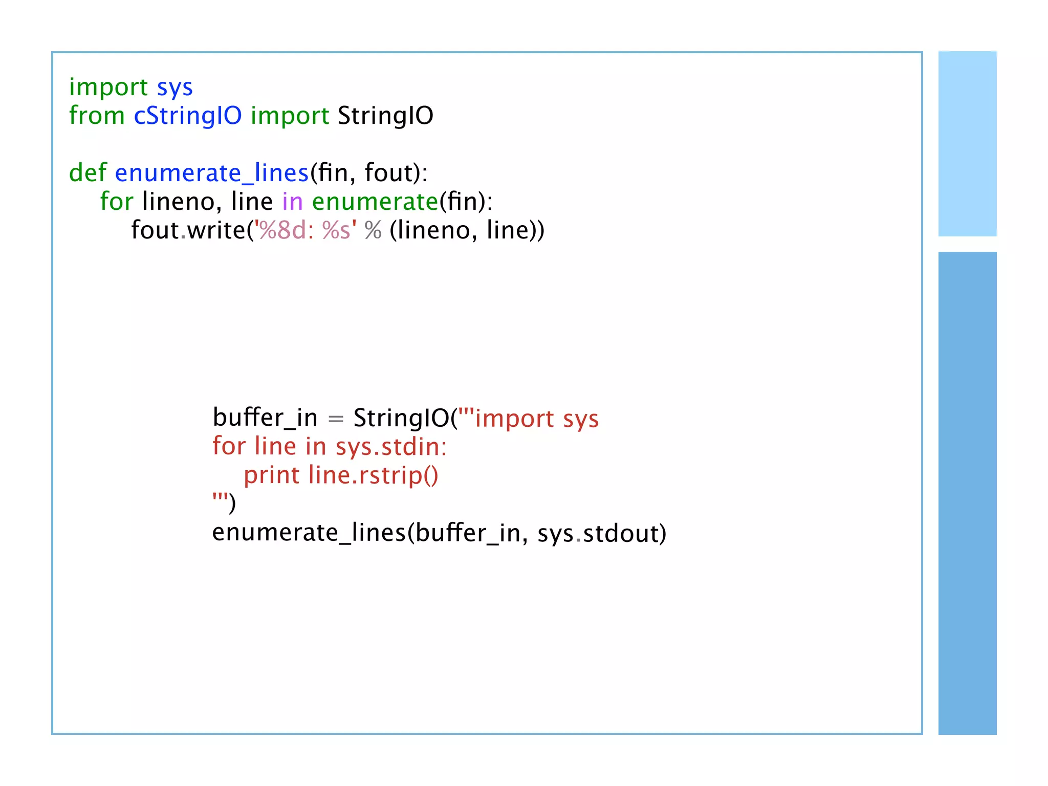 import sys
from cStringIO import StringIO

def enumerate_lines(ﬁn, fout):
  for lineno, line in enumerate(ﬁn):
     fout.write('%8d: %s' % (lineno, line))




            buffer_in = StringIO('''import sys
            for line in sys.stdin:
                 print line.rstrip()
            ''')
            enumerate_lines(buffer_in, sys.stdout)
 
